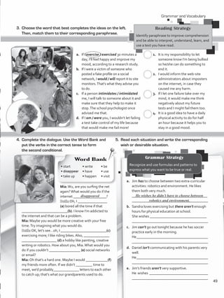 3.	 Choose the word that best completes the ideas on the left.
Then, match them to their corresponding paraphrase.
a.	 If I exercise / exercised 30 minutes a
day, I’ll feel happy and improve my
mood, according to a research study.
b.	 If I were a victim of someone who
posted a fake profile on a social
network, I would / will report it to site
monitors.That’s what they advise you
to do.
c.	 If a person intimidates / intimidated
me, I will talk to someone about it and
make sure that they help to make it
stop.The school psychologist once
advised me that.
d.	 If I am / were you, I wouldn’t let failing
a test take control of my life because
that would make me fail more!
1.	 It is my responsibility to let
someone know I’m being bullied
so he/she can do something to
end it.
2.	 I would inform the web-site
administrators about imposters
on the internet, in case they
caused me any harm.
3.	 If I let one failure take over my
mind, it would make me think
negatively about my future
tests and I might fail them too.
4.	 It is a good idea to have a daily
physical activity to do for half
an hour because it helps you to
stay in a good mood.
4.	 Complete the dialogue. Use the Word Bank and
put the verbs in the correct tense to form
the second conditional.
Mia:Wu, are you surfing the net
again?What would you do if the
internet __________________?
Beth: Oh, I ________________
(a) bored all the time if that
_________________________(b). I know I’m addicted to
the internet and that can be a problem.
Mia: Maybe you would be more creative with your free
time.Try imagining what you would do.
Beth: OK, let’s see…oh, I _________________________(c)
exercising more; I like riding bikes. Also, ______________
___________________ (d) a hobby like painting, creative
writing or robotics. How about you, Mia.What would you
do if you couldn’t _________________ (e) social networks
or email?
Mia: Oh that’s a hard one. Maybe I would ____________(f)
my friends more often. If we didn’t _________ time to
meet, we’d probably______________ letters to each other
to catch up; that’s what our grandparents used to do.
5.	 Read each situation and write the corresponding
wish or desirable situation.
a.	 Jim has to choose between two extra-curricular
activities: robotics and environment. He likes
them both very much.
	 _________________________________________	
________________________________________
b.	 Sandra loves exercising but there aren’t enough
hours for physical education at school.
	 She wishes _______________________________	
	 ________________________________________
c.	 Jim can’t go out tonight because he has soccer
practice early in the morning.
	 He_______________________________________
	 ________________________________________
d.	 Daniel isn’t communicating with his parents very
well.
	 He_______________________________________
	 ________________________________________
e.	 Jim’s friends aren’t very supportive.
	 He wishes ________________________________
	 ________________________________________
He wishes he didn’t have to choose between
robotics and environment.
Reading Strategy
Identify paraphrase to improve comprehension
and be able to interpret, understand, learn, and
use a text you have read.
c.
c.
c.
c.
Grammar and Vocabulary
Grammar Strategy
Recognize and use formulas and patterns to
express what you want to be true or real.
• start
• disappear
• take up
Word Bank
• write
• have
• happen
• be
• use
• visit
disappeared
49
VP5_WB_UNIT_6.indd 49 3/23/16 10:58 AM
 
