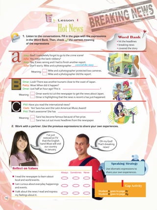 Lesson  4
HotNews
Reflect on Values
Always Sometimes Never
¾¾ I read the newspaper to learn about
local and world events.
¾¾ I am curious about everyday happenings
and events.
¾¾ I talk about the news I read and express
my feelings about it.
Gap Activity
Student A goes to page 87.
Student B goes to page 89.
1.	 Listen to the conversations. Fill in the gaps with the expressions
in the Word Bank. Then, check 	 the correct meaning
of the expressions
Joey:	God! I completely forgot to go to the crime scene!
Julia:	You mean the bank robbery?
Joey:	Yes, it was raining and I had to finish another report.
Julia:	Don’t worry. Mike and a photographer	 .
	Meaning:	Mike and a photographer protected two cameras.
		 Mike and a photographer did the report.
Omar:	Look!There was another tsunami close to the coast of Japan.
Patty:	Wow!When did it happen?
Omar:	Just half an hour ago!This is	 !
Phil:	Have you read the international news?
Clark:  Yes! Sara has won the Latin American Music Award!
Phil:	That’s awesome! She has 	 !
Speaking Strategy
Use idiomatic expressions to
share your own experiences.
Word Bank
• hit the headlines
• breaking news
• covered the story
I’ve just
noticed onTV
that the English
band Muse will visit
our country
in January.
Oh my God!
That’s breaking
news!
covered the story
	Meaning:	 Omar wants to cut the newspaper to get the news about Japan.
			 Omar is highlighting that the news is recent o has just happened.
Meaning:	 Sara has become famous because of her prize.
			 Sara has cut out music headlines from the newspaper.
2.	 Work with a partner. Use the previous expressions to share your own experiences.
16
U1_VP5 21 x 28.indd 16 3/30/16 8:36 AM
 