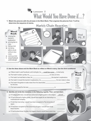 Lesson  2
WhatWouldYouHaveDoneif…?
1.	 Match the pictures with the phrases in the Word Bank. Then organize the pictures from 1 to 6 to
determine the sequence of events.
Mario’s Chain Reaction
2. Use the ideas above and the Word Bank to reflect on Mario’s story. Use the third conditional.
a.	If Mario hadn’t used Facebook until midnight, he ____________________ to bed early.
b.	If he hadn’t woken up late, he ___________________________ to class on time.
c.	 If he hadn’t arrived late to class, he _________________________ the teacher’s explanation.
d.	If he hadn’t missed the teacher’s explanation, he ____________________ his own notes in class.
e.	If he hadn’t forgotten to take notes from his classmates, ___________________________ them
for the test.
f.	 If he had studied for the test, __________________________________ it.
3.	 Identify and circle the mistakes in the following regrets. Then, correct them.
a.	If I had pass the test, I would have obtained a higher grade in the subject.
b.	If I had obtained a higher grade, I would have apply for an internship in a
multinational company.
c.	 If I did that internship, I would have been accepted toThe University of
Japan.
d.	If I had been accepted toThe University of Japan, I would have study
Asian Studies.
e.	If I had studied Asian Studies, my biggest dreams would have came true.
a.	 missing the
teacher’s
explanation
b.	 arriving late to
class
c.	 failing a test
d.	 not being
able to study
without class
notes
e.	 waking up late
f.	 using Facebook
until midnight
Word
Bank
Word
Bank
would have gone
__________
__________
__________
__________
__________
passed
c.
c.
c.
c.
c.
c.
1
c.c.
c.c.
c.c.
c.c.
c.c.
c.c.
f
• hear
• get
• go
• fail
• take
• review
50
VP5_WB_UNIT_6.indd 50 4/21/16 11:24 AM
 
