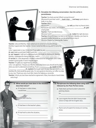 Grammar and Vocabulary
5.	 What would you have done in the situation
described above?
a.	If I had been in Julia’s shoes,
I would have __________________________
	 _____________________________________
b.	If I had been Martha,
	 I _____________________________________
	 ______________________________________
c.	 If I had been in the teacher’s place,
	 I _____________________________________
	 ______________________________________
d.	If I had had to solve the situation,
	 I _____________________________________
	 ______________________________________
4.	 Complete the following conversation. Use the verbs in
parentheses.
Teacher:You look worried.What’s wrong Simone?
Simone: It’s just that I wish I _______________ (not keep) quiet about a
bully in my class.
Teacher:Why?
Simone: If I __________ ____________ (a. tell) you that my friend Julia’s
homework was stolen, she wouldn’t ___________ ____________(b. get)
a bad grade.
Teacher: That’s terrible Simone.
Simone: I wish I ___________ ___________(c. make) the right decision.
Teacher: I think it’s never too late to tell the truth. Besides, you have to
denounce bullies because we can do something to stop it.
Simone:Thanks for listening Ms. Castro.
Teacher: Julia and Martha, I have asked you to come to try to solve things.
Martha: I appreciate that teacher. I know I acted terribly wrong and I’m sorry for
that.
Julia: I appreciate it, too; I think that if we really try, we _____________________
(d. can) make up and start fresh. I wish this ___________ ________________
(e. not happen). I still can’t understand why you stole my homework, Martha.
Martha: I apologize for doing that Julia. I wish I ____________ ____________
(f. not do) so. I was desperate! I couldn’t understand the assignment and I really
needed a good grade. It won’t happen again.
Teacher: I’m glad you regret having done it.
Julia: I am glad too. I forgive you Martha and in the future you should ask for help
when you don’t understand something. If you ______________(g. need) my help,
I _________ ___________(h. explain) the tough topics to you.You can count on me.
Martha: Oh, that would be great Julia. I’m very good at chemistry, so I offer my help
to you, too.Thank you very much Ms. Castro for helping us reconcile.
Teacher: I think you two have reached an agreement. Now, how about a hand shake
and a hug?
6.	 Paraphrase the following ideas using wish
followed by the Past Perfect tense.
a.	Pablo feels sad that he didn’t attend his
painting classes.
	 He _____________________________________
	 ________________________________________
b.	Laura regrets that she didn’t have private
tuition to help with her English class.
	 ________________________________________
	 ________________________________________
c.	 Paul is sorry he spent his money on running
shoes.
	 ________________________________________
	 ________________________________________
hadn’t kept
51
VP5_WB_UNIT_6.indd 51 3/23/16 10:58 AM
 