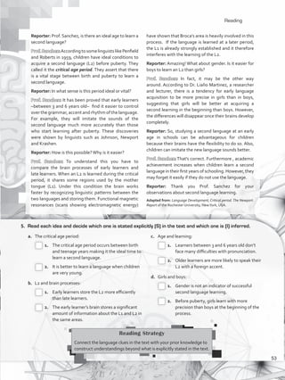 Reading
5.	 Read each idea and decide which one is stated explicitly (S) in the text and which one is (I) inferred.
a.	 The critical age period:
 1.		 The critical age period occurs between birth
and teenage years making it the ideal time to
learn a second language.
 2.		 It is better to learn a language when children
are very young.
b.	 L2 and brain processes:
 1.		 Early learners store the L2 more efficiently
than late learners.
 2.		 The early learner’s brain stores a significant
amount of information about the L1 and L2 in
the same areas.
c.	 Age and learning:
 1.		 Learners between 3 and 6 years old don’t
face many difficulties with pronunciation.
 2.		 Older learners are more likely to speak their
L2 with a foreign accent.
d.	 Girls and boys:
 1.		 Gender is not an indicator of successful
second language learning.
 2.		 Before puberty, girls learn with more
precision than boys at the beginning of the
process.
Reading Strategy
Connect the language clues in the text with your prior knowledge to
construct understandings beyond what is explicitly stated in the text.
Reporter: Prof. Sanchez, is there an ideal age to learn a
second language?
Prof.Sanchez:AccordingtosomelinguistslikePenfield
and Roberts in 1959, children have ideal conditions to
acquire a second language (L2) before puberty. They
called it the critical age period. They assert that there
is a vital stage between birth and puberty to learn a
second language.
Reporter: In what sense is this period ideal or vital?
Prof. Sanchez: It has been proved that early learners
–between 3 and 6 years old– find it easier to control
over the grammar, accent and rhythm of the language.
For example, they will imitate the sounds of the
second language much more accurately than those
who start learning after puberty. These discoveries
were shown by linguists such as Johnson, Newport
and Krashen.
Reporter: How is this possible?Why is it easier?
Prof. Sanchez: To understand this you have to
compare the brain processes of early learners and
late learners. When an L2 is learned during the critical
period, it shares some regions used by the mother
tongue (L1). Under this condition the brain works
faster by recognizing linguistic patterns between the
two languages and storing them. Functional magnetic
resonances (scans showing electromagnetic energy)
have shown that Broca’s area is heavily involved in this
process. If the language is learned at a later period,
the L1 is already strongly established and it therefore
interferes with the learning of the L2.
Reporter: Amazing! What about gender. Is it easier for
boys to learn an L2 than girls?
Prof. Sanchez: In fact, it may be the other way
around. According to Dr. Liaño Martinez, a researcher
and lecturer, there is a tendency for early language
acquisition to be more precise in girls than in boys,
suggesting that girls will be better at acquiring a
second learning in the beginning than boys. However,
the differences will disappear once their brains develop
completely.
Reporter: So, studying a second language at an early
age in schools can be advantageous for children
because their brains have the flexibility to do so. Also,
children can imitate the new language sounds better.
Prof. Sanchez: That’s correct. Furthermore , academic
achievement increases when children learn a second
language in their first years of schooling. However, they
may forget it easily if they do not use the language.
Reporter: Thank you Prof. Sanchez for your
observations about second language learning.
Adapted from: Language Development, Critical period.The Newport.
Report of the Rochester University, NewYork, USA.
53
VP5_WB_UNIT_6.indd 53 3/23/16 10:58 AM
 