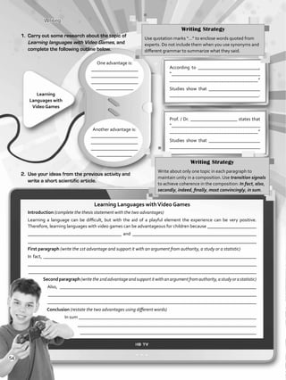 Writing
One advantage is:
____________________
____________________
____________________
________________
According to __________________________,
“___________________________________
__________________________________”
Studies show that ______________________
____________________________________.Learning
Languages with
Video Games
2.	 Use your ideas from the previous activity and
write a short scientific article.
Another advantage is:
____________________
____________________
____________________
_______________
Prof. / Dr. ____________________ states that
“___________________________________
__________________________________”
Studies show that ______________________
____________________________________
Writing Strategy
Use quotation marks “…” to enclose words quoted from
experts. Do not include them when you use synonyms and
different grammar to summarize what they said.
1.	 Carry out some research about the topic of
Learning languages with Video Games, and
complete the following outline below.
Writing Strategy
Write about only one topic in each paragraph to
maintain unity in a composition. Use transition signals
to achieve coherence in the composition: In fact, also,
secondly, indeed, finally, most convincingly, in sum.
Learning Languages withVideo Games
Introduction (complete the thesis statement with the two advantages)
Learning a language can be difficult, but with the aid of a playful element the experience can be very positive.
Therefore, learning languages with video games can be advantageous for children because _____________________
________________________________________ and _____________________________________________________
_________________________________________________________________________________________________
First paragraph (write the 1st advantage and support it with an argument from authority, a study or a statistic)
In fact, ___________________________________________________________________________________________
_________________________________________________________________________________________________
_______________________________________________________________________________________________
Secondparagraph(writethe2ndadvantageandsupportitwithanargumentfromauthority,astudyorastatistic)
Also, ____________________________________________________________________________________
_________________________________________________________________________________________
________________________________________________________________________________________
Conclusion (restate the two advantages using different words)
In sum ____________________________________________________________________________
___________________________________________________________________________
__________________________________________________________________________
54
VP5_WB_UNIT_6.indd 54 3/23/16 10:58 AM
 