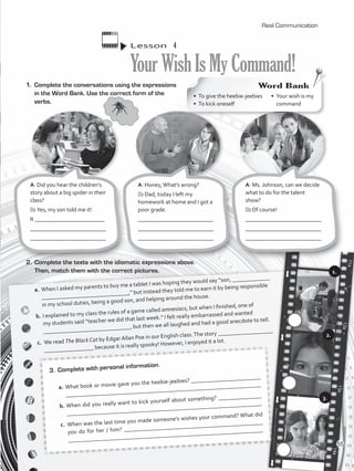 Lesson  4
YourWishIsMyCommand!
1.	 Complete the conversations using the expressions
in the Word Bank. Use the correct form of the
verbs.
A: Did you hear the children’s
story about a big spider in their
class?
B: Yes, my son told me it!
It ________________________
__________________________
_________________________
2.	 Complete the texts with the idiomatic expressions above.
Then, match them with the correct pictures.
a.	When I asked my parents to buy me a tablet I was hoping they would say “son, _____________
______________________________,” but instead they told me to earn it by being responsible
in my school duties, being a good son, and helping around the house.
b.	I explained to my class the rules of a game called amnesiacs, but when I finished, one of
my students said “teacher we did that last week.” I felt really embarrassed and wanted
______________________________, but then we all laughed and had a good anecdote to tell.
c.	 We read The Black Cat by Edgar Allan Poe in our English class.The story ___________________
_________________ because it is really spooky! However, I enjoyed it a lot.
3.	 Complete with personal information.
a.	What book or movie gave you the heebie-jeebies? ________________________
___________________________________________________________________
b.	When did you really want to kick yourself about something? _______________
__________________________________________________________________
c.	 When was the last time you made someone’s wishes your command? What did
you do for her / him? ________________________________________________
__________________________________________________________________
A: Honey,What’s wrong?
B: Dad, today I left my
homework at home and I got a
poor grade.
__________________________
__________________________
_________________________
A: Ms. Johnson, can we decide
what to do for the talent
show?
B: Of course!
__________________________
__________________________
_________________________
Real Communication
•	 To give the heebie-jeebies
•	 To kick oneself
Word Bank
•	 Your wish is my
command
c.c.
c.c.
c.c.
1.
2.
3.
55
VP5_WB_UNIT_6.indd 55 3/23/16 10:58 AM
 