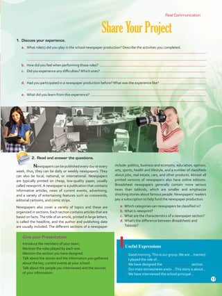 Give your Presentation
•	 Introduce the members of your team.
•	 Mention the roles played by each one.
•	 Mention the section you have designed.
•	 Talk about the stories and the information you gathered
about the key, current events at your school.
•	 Talk about the people you interviewed and the sources
of your information.
ShareYourProject
Useful Expressions
•	 Good morning.This is our group.We are… (names)
•	 I played the role of…
•	 We have designed the section.
•	 Our main stories/news are/is …This story is about…
•	 We have interviewed the school principal…
1.	 Discuss your experience.
a.	 What role(s) did you play in the school newspaper production? Describe the activities you completed.
	
	
b.	 How did you feel when performing those roles?
c.	 Did you experience any difficulties?Which ones?
	
d.	 Had you participated in a newspaper production before?What was the experience like?
	
e.	 What did you learn from this experience?
	
	 Newspapers can be published every day or every
week, thus, they can be daily or weekly newspapers. They
can also be local, national, or international. Newspapers
are typically printed on cheap, low-quality paper, usually
called newsprint. A newspaper is a publication that contains
informative articles, news of current events, advertising,
and a variety of entertaining features such as crosswords,
editorial cartoons, and comic strips.
Newspapers also cover a variety of topics and these are
organized in sections. Each section contains articles that are
based on facts.The title of an article, printed in large letters,
is called the headline, and the author and publishing date
are usually included. The different sections of a newspaper
include: politics, business and economy, education, opinion,
arts, sports, health and lifestyle, and a number of classifieds
about jobs, real estate, cars, and other products. Almost all
printed versions of newspapers also have online editions.
Broadsheet newspapers generally contain more serious
news than tabloids, which are smaller and emphasize
shocking stories about famous people. Newspapers’ readers
pay a subscription to help fund the newspaper production.
a.	Which categories can newspapers be classified in?
b.	What is newsprint?
c.	 What are the characteristics of a newspaper section?
d.	What’s the difference between Broadsheets and
Tabloids?
Real Communication
2.	 Read and answer the questions.
17
U1_VP5 21 x 28.indd 17 4/19/16 11:51 AM
 