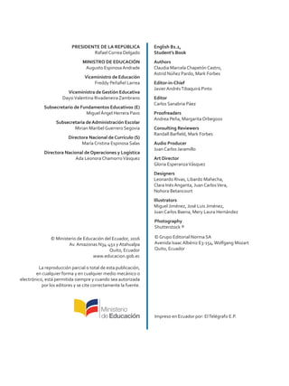 PRESIDENTE DE LA REPÚBLICA
Rafael Correa Delgado
MINISTRO DE EDUCACIÓN
Augusto Espinosa Andrade
Viceministro de Educación
Freddy Peñafiel Larrea
Viceministra de Gestión Educativa
DaysiValentina Rivadeneira Zambrano
Subsecretario de Fundamentos Educativos (E)
Miguel Ángel Herrera Pavo
Subsecretaria de Administración Escolar
Mirian Maribel Guerrero Segovia
Directora Nacional de Currículo (S)
María Cristina Espinosa Salas
Directora Nacional de Operaciones y Logística
Ada Leonora ChamorroVásquez
© Ministerio de Educación del Ecuador, 2016
Av. Amazonas N34-451 y Atahualpa
Quito, Ecuador
www.educacion.gob.ec
La reproducción parcial o total de esta publicación,
en cualquier forma y en cualquier medio mecánico o
electrónico, está permitida siempre y cuando sea autorizada
por los editores y se cite correctamente la fuente.
English B1.1,
Student’s Book
Authors
Claudia Marcela Chapetón Castro,
Astrid Núñez Pardo, Mark Forbes
Editor-in-Chief
Javier AndrésTibaquirá Pinto
Editor
Carlos Sanabria Páez
Proofreaders
Andrea Peña, Margarita Orbegozo
Consulting Reviewers
Randall Barfield, Mark Forbes
Audio Producer
Juan Carlos Jaramillo
Art Director
Gloria EsperanzaVásquez
Designers
Leonardo Rivas, Libardo Mahecha,
Clara Inés Angarita, Juan CarlosVera,
Nohora Betancourt
Illustrators
Miguel Jiménez, José Luis Jiménez,
Juan Carlos Baena, Mery Laura Hernández
Photography
Shutterstock ®
© Grupo Editorial Norma SA
Avenida Isaac Albéniz E3-154,Wolfgang Mozart
Quito, Ecuador
ISBN
Primera impresión:
Impreso en Ecuador por: ElTelégrafo E.P.
 