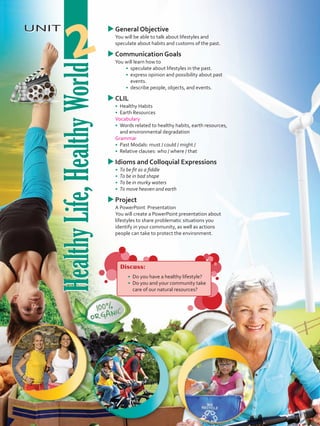 HealthyLife,HealthyWorld
UNIT
HealthyLife,HealthyWorld
2
uuGeneral Objective
	 You will be able to talk about lifestyles and
speculate about habits and customs of the past.
uuCommunication Goals
	 You will learn how to
•	 	speculate about lifestyles in the past.
•	 	express opinion and possibility about past
events.
•	 	describe people, objects, and events.
uuCLIL
•	 	Healthy Habits
•	 Earth Resources
	 Vocabulary
•	 	Words related to healthy habits, earth resources,
and environmental degradation
	Grammar
•	 	Past Modals: must / could / might /
•	 	Relative clauses: who / where / that
uuIdioms and Colloquial Expressions
•	 To be fit as a fiddle
•	 To be in bad shape
•	 To be in murky waters
•	 To move heaven and earth
uuProject
	 A PowerPoint Presentation
	 You will create a PowerPoint presentation about
lifestyles to share problematic situations you
identify in your community, as well as actions
people can take to protect the environment.
Discuss:
•	 	Do you have a healthy lifestyle?
•	 Do you and your community take
care of our natural resources?
VP5 U2.indd 21 19/05/2016 02:50:42 p.m.
 