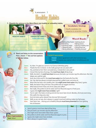 Useful Expressions
•	 Use I know! to show agreement with what someone says.
•	 Use I guess to express your opinion about something you are
not sure about.
1.	 Classify the actions in the Word Bank into healthy or unhealthy habits.
HealthyHabits
2. Read and listen to the conversation.
Then, check the correct options
in the box below.
Key Expressions
Gee!: Wow!
fact opinion
a.	 Jason’s granny must have slept all day long.
b.	 She just took a 30-minutes nap this afternoon.
c.	 She might never have eaten fatty food, I guess.
d.	 She prefers to drink water and fruit-flavored yogurt or juice.
e.	 I guess she might never have smoked.
f.	 She is always in a good mood.
Vocabulary Strategy
Classify vocabulary into
categories to remember it better.
Jason:	 Hi, Alan. I’m glad you came to my Granny’s Birthday party.
Alan:	 Thanks for the invitation. Is she really going to be 100 years old?
Jason:	 Yes, and look at her! She‘s not sedentary, instead she is very active!
Alan: 	 I know! She has lots of energy. She must have slept all day long!
Jason:	 Well, she didn’t. It could have been because she took a 30 minutes nap this afternoon. But she
sleeps very well at night.
Alan:	 And, she is thin and fit. She must have eaten low-fat foods all of her life!
Jason:	 Yes. Her diet has always included steamed fish, grilled meat, and olive oil.
Alan:	 Wow! She has had a very healthy diet. She might never have eaten fatty food, I guess.
Jason:	 Well, she doesn’t like junk food. She prefers lots of veggies and fruit.
Alan:	 What about drinks? Does she drink sodas and coffee?
Jason:	 Not really. She prefers to drink water and fruit-flavored yogurt or fresh juice.
Alan:	 I guess she might never have smoked, right?
Jason:	 You’re right. She hates smoking and she has never been drunk. Besides, she loves exercising.
She walks the dog every day!
Alan:	 And she looks quite relaxed! Has she ever felt stressed?
Jason:	 Well, as you can see, she is always in a good mood and nothing makes her feel angry.
Alan:	 Gee! Now I see... Having such a healthy lifestyle must have prevented her from getting
lots of diseases.
Word Bank
• Eating fatty foods
• Smoking
• Drinking water
• Sleeping well
• Being sedentary
• Getting drunk
• Being active
• Having a healthy diet
• Doing exercise
• Feeling stressed
UNHEALTHY HABITSHEALTHY HABITS
Eating fatty foods
Lesson  1
22
VP5 U2.indd 22 23/03/2016 08:20:20 a.m.
 