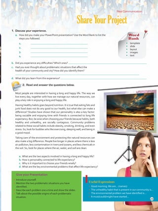 ShareYourProject
Give your Presentation
•	 Introduce yourself.
•	 Mention the two problematic situations you have
identified.
•	 Describe each problem one a time and show the slides.
•	 Talk about the possible origins of each problematic
situation.
Useful Expressions
•	 Good morning.We are… (names)
•	 The unhealthy habit that is present in our community is…
•	 The environmental problem we have identified is…
•	 It must/could/might have started…
2.	 Read and answer the questions below.
Real Communication
1.	 Discuss your experience.
a.	 How did you make your PowerPoint presentation? Use theWord Bank to list the
steps you followed.
1.	
2.	
3.	
4.	
b.	 Did you experience any difficulties?Which ones?
c.	 Had you ever thought about problematic situations that affect the
health of your community and city? How did you identify them?
d.	 What did you learn from this experience?
Word
Bank
•	 template
•	 slide	
•	 layout
•	 images
•	 text
a.	What are the two aspects involved in having a long and happy life?
b.	How is personality connected to life expectancy?
c.	 Why is it important to choose your friends wisely?
d.	What are the key environmental problems that affect life expectancy?
Most people are interested in having a long and happy life. The way we
live every day, together with how we manage our natural resources, can
play a key role in enjoying a long and happy life.
Having healthy habits goes beyond nutrition. It is true that eating fats and
junk food does not do any good to our health, but what else can make a
difference? Studies have shown that our personality is also a key factor:
being sociable and enjoying time with friends is connected to long life
expectancy. But, be wise when choosing your friends because habits, both
healthy and unhealthy, are socially contagious. Community problems
related to these social habits include obesity, smoking, drinking, and even
stress. So, look for buddies who like exercising, sleeping well, and being in
a good mood.
Taking care of the environment and protecting the natural resources can
also make a big difference. People live longer in places where there is less
air pollution, less contamination in rivers and oceans, and less chemicals in
the soil. So, look for places where the air, water, and soil are clean.
29
VP5 U2.indd 29 23/03/2016 08:20:30 a.m.
 