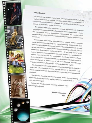 To Our Students
The textbook that you have in your hands is a very important tool that will help
you learn in the best way possible. A textbook should not be your only source of
study and discovery; however, it will always be a good friend that will allow you to
discover for yourself the wonder of learning.
The Ministry of Education has made a curricular adjustment with the goal of
providing better opportunities for all students in the country as part of a project
that promotes full personal development and integration into a society that is
guided by the principles of Good Living, democratic participation and harmonious
coexistence.
To accompany the launching of this educational initiative, we have prepared
several resources according to age and years of schooling. Children in first grade
will receive a textbook that integrates stories and activities appropriate for their
age and that will help to develop the holistic curriculum designed for this Subnivel
de Educación General Básica. Teachers will receive a CD with songs in order to use
music to familiarize students with their first words in English as a complementary
material. From then on, until they complete the Bachillerato General Unificado,
students will receive textbooks, audio CDs and extra resources that will contribute
to the development of their learning in the areas of Science, Social Sciences,
Language and Literature, Mathematics and Foreign Language-English.Itisalso importanttoknowthatteacherswill receiveteachingguides(teacher’s
books) that will enhance the teaching-learning approach of the student book,
thereby allowing teachers to develop students’ research and learning outside the
classroom.
This resource should be considered a support for the teaching-learning
approach that must be guided by teachers and carried out by students in
order to achieve its goal.
We hope that this adventure of knowledge will be the pathto achieving Good Living.
Ministry of Education
2016
 
