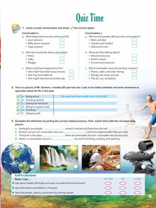 Quiz Time
1.	 Listen to each conversation and check the correct option.
Self-Evaluation
Now I can... VeryWell OK A Little
¾¾ talk about healthy lifestyles and ways to protect the environment.
¾¾ speculate about possibilities in the past.
¾¾ describe people, objects, and events by joining clauses.
2. 	This is a picture of Mr. Graham, a healthy 85 year-old man. Look at his habits checklist and write sentences to
speculate about his life in the past.
a. Being active He must have been really active all his life.
b.	 Drinking alcohol
c.	 Eating low-fat foods
d.	 Being in a good mood
e.	 Smoking
f.	 Sleeping well
Conversation 1
a.	 What keeps these women active and fit?
• Gym sessions 	 	
• Belly dance sessions 	
• Yoga sessions		
b.	 Who has missed the dance class lately?
• Patty 	 		
• Sally 	 		
• Maggie			
c.	 What could have happened to her?
• She might have been busy at work.	
• She may have fallen ill. 	 	
• She might have found another job.	
Conversation 2
a.	 Who are the people talking in this conversation?
• Mom and dad			
• Teacher and student 	 	
• Dad and his son			
b.	 What are they talking about?
• Natural resources 	 		
• Earth’s nature 	 		
• Economical resources		
c.	 Which renewable resources do they mention?
• Plants, water, and solar energy	
• Energy, the wind, and soil 		
• The air, sun, and plants		
3.	 Complete the definitions by writing the correct relative pronoun. Then, match them with the corresponding
picture.
a.	 Geologists are people extract minerals and fuels from the soil.
b.	 Oil and coal are non-renewable resources cannot be replaced after they are used.
c.	 The Earth is the place there are renewable and non- renewable natural resources.
d.	 Water is a renewable resource we use for drinking, cooking, and washing.
31
VP5 U2.indd 31 23/03/2016 08:20:33 a.m.
 