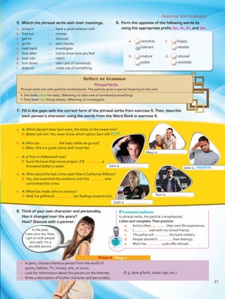 Grammar and Vocabulary
Pronunciation
In phrasal verbs, the particle is emphasized.
Listen and complete.Then practice.
a.	 Actors often their own life experiences.
b.	 I well with my school friends.
c.	 The police will the bank robbery.
d.	 People shouldn’t their feelings.
e.	 Mom has a job offer abroad.
a.	 A:Which dessert does Sam want, the bitter or the sweet one? 	
B:	Better ask him.You never know which option Sam will . 	
b.	 A:Who can the baby while we go out?
B:	Mary. She is a great nanny and I trust her.
c.	 A: IsTom in Hollywood now?
B:	Sure! He loves that movie project. It’ll a
thousand dollars a week.
d.	 A: Who solved the last crime case?Was it CatherineWillows?
B:	Yes, she examined the evidence until she who
committed the crime.
e.	 A:What has made John so anxious?
B:	Well, his girlfriend her feelings towards him.
a.	 sensitive c.	 happy
tolerant reliable
b.	 mature d.	 rational
polite resistible
a
go for
Sam is .
Mary is .
Tom is .
John is .
Cath is .
•	 In pairs, choose a famous person from the world of
sports, fashion,TV, movies, arts, or music.
•	 Look for information about this person on the Internet.
•	 Write a description of his/her character and personality.
Project  Stage 1
(E.g. date of birth, zodiac sign, etc.)
5.	 Match the phrasal verbs with their meanings.
a.	 bring in	 	 have a good relation with
b.	 find out	 	choose
c.	 get on	 	discover
d.	 go for 	 	 earn money
e.	 hold back 	 	investigate
f.	 look after 	 	 not to show how you feel
g.	 look into 	 	reject
h.	 turn down 	 	 take care of somebody
i.	 draw on	 	 make use of something
6.	 Form the opposite of the following words by
using the appropriate prefix: Im-, In-, Ir-, and Un-.
Reflect on Grammar
PhrasalVerbs
Phrasal verbs are verb-particle combinations.The particle gives a special meaning to the verb.
• She looks after her baby. (Meaning: to take care of somebody/something)
• They look into things deeply. (Meaning: to investigate)
7.	 Fill in the gaps with the correct form of the phrasal verbs from exercise 5. Then, describe
each person’s character using the words from the Word Bank in exercise 4.
8.	 Think of your own character and personality.
Has it changed over the years?
How? Discuss with a partner.
In the past,
I was very shy. Now,
I get on with people
very well. I’m a
sociable person.
In
impatient
37
VP5 U3.indd 37 23/03/2016 08:31:26 a.m.
 