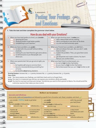 Reflect on Grammar
Gerunds and Infinitives
Some words, verbs and prepositions are followed by a specific form of another verb. Read, complete, and check :
... you consider harder to get better
grades.
The verb consider is followed by:
a. Gerund (-ing) b.   Infinitive (to…)
... you prefer with it by yourself.
... you prefer your best friend.
The verb prefer is followed by:
a. Gerund (-ing) b.   Infinitive (to…)
... hopeless at to convince them.
... interested in something fun.
... doubtful about obedient.
Prepositions are followed by:
a. Gerund (-ing) b.   Infinitive (to…)
... shocking news makes you a deep breath.
... you let them and release your pain.
... try not to help him better.
Verbs make/let/help are followed by the object and:
a.   Infinitive with to                          b.   Infinitive without to
Lesson  2
1.	 Take the test and then complete the grammar chart below.
HowdoyoudealwithyourEmotions?
a.	 When you have bad grades at school, you consider…
1. ignoring the issue.
2. studying harder to get better grades.
3. complaining to your teachers.
d.	 When you get shocking news, it makes you…
1. take a deep breath and do nothing.
2. talk to somebody to see what can be done.
3. cry a lot and feel extremely upset.
b.	 When you have a problem, you prefer…
1. to deal with it by yourself without telling
anybody.
2. looking for your best friend to get some advice.
3. to tell everyone so you feel people care
about you.
e.	 When your friends have a problem, you let them…
1. talk and release their pain. But you don’t really
listen to them.
2. explain the problem.Then, you give them some
advice.
3. get desperate and create a drama.You don’t
feel you can comfort them.
c.	 When your parents don’t let you go out at night, you
tend to…
1. be hopeless at trying to convince them.
2. become interested in doing something fun
at home.
3. be doubtful about being obedient.
f.	 When your best friend is embarrassed, you…
1. try not to help him/her feel better.
2. do your best to help him/her feel better.
3. feel embarrassed that you can´t help him/her at all.
Scoring System: Answers No. 1 = 2 points; Answers No. 2 = 4 points; Answers No. 3 = 6 points.
Your score:
2-12: You never express your feelings; you hold them back and try to forget them.
13-24: You react in a measured way and you can express your emotions calmly and easily.
25-36: You tend to overreact and lose your temper. Sometimes you want to find a person to blame.You should avoid the
instinctive reaction that makes you lose control.
studying
PostingYourFeelings
andEmotions
38
VP5 U3.indd 38 23/03/2016 08:31:28 a.m.
 