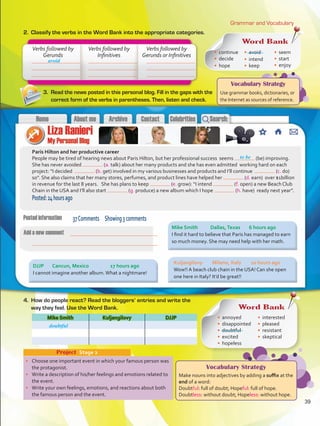 Vocabulary Strategy
Use grammar books, dictionaries, or
the Internet as sources of reference.
Grammar and Vocabulary
2.	 Classify the verbs in the Word Bank into the appropriate categories.
•	 Choose one important event in which your famous person was
the protagonist.
•	 Write a description of his/her feelings and emotions related to
the event.
•	 Write your own feelings, emotions, and reactions about both
the famous person and the event.
Project  Stage 2
Paris Hilton and her productive career
People may be tired of hearing news about Paris Hilton, but her professional success seems (be) improving.
She has never avoided (a. talk) about her many products and she has even admitted working hard on each
project: “I decided (b. get) involved in my various businesses and products and I’ll continue (c. do)
so”. She also claims that her many stores, perfumes, and product lines have helped her (d. earn) over $1billion
in revenue for the last 8 years. She has plans to keep (e. grow): “I intend (f. open) a new Beach Club
Chain in the USA and I’ll also start (g. produce) a new album which I hope (h. have) ready next year”.
Posted:24hoursago
Mike Smith Kuljangilovy DJJP
Verbs followed by
Gerunds
Verbs followed by
Infinitives
Verbs followed by
Gerunds or Infinitives
avoid
to be
3.	 Read the news posted in this personal blog. Fill in the gaps with the
correct form of the verbs in parentheses. Then, listen and check.
4.	 How do people react? Read the bloggers’ entries and write the
way they feel. Use the Word Bank.
37Comments Showing3comments
Word Bank
•	 continue
•	 decide
•	 hope
•	 avoid
•	 intend
•	 keep
•	 seem
•	 start
•	 enjoy
Mike Smith	 Dallas,Texas	 6 hours ago
I find it hard to believe that Paris has managed to earn
so much money. She may need help with her math.
Kuljangilovy	 Milano, Italy	 10 hours ago
Wow!! A beach club chain in the USA! Can she open
one here in Italy? It’d be great!!
DJJP	 Cancun, Mexico		 17 hours ago
I cannot imagine another album.What a nightmare!
Word Bank
•	 annoyed
•	 disappointed
•	 doubtful
•	 excited
•	 hopeless
•	 interested
•	 pleased
•	 resistant
•	 skeptical
doubtful
Vocabulary Strategy
Make nouns into adjectives by adding a suffix at the
end of a word:
Doubtful: full of doubt; Hopeful: full of hope.
Doubtless: without doubt; Hopeless: without hope.
39
VP5 U3.indd 39 23/03/2016 08:31:29 a.m.
 