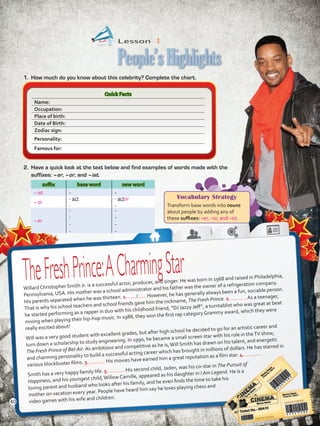 Lesson  3
People’sHighlights
Quick Facts
Name:
Occupation:
Place of birth:
Date of Birth:
Zodiac sign:
Personality:
Famous for:
1.	 How much do you know about this celebrity? Complete the chart.
2.	 Have a quick look at the text below and find examples of words made with the
suffixes: –er, –or, and –ist.
suffix base word new word
– ist - -
– or
- act
-
- actor
-
– er
-
-
-
-
-
-
-
-
TheFreshPrince:ACharmingStar
Willard Christopher Smith Jr. is a successful actor, producer, and singer. He was born in 1968 and raised in Philadelphia,
Pennsylvania, USA. His mother was a school administrator and his father was the owner of a refrigeration company.
His parents separated when he was thirteen. 1. However, he has generally always been a fun, sociable person.
That is why his school teachers and school friends gave him the nickname, The Fresh Prince. 2. As a teenager,
he started performing as a rapper in duo with his childhood friend, “DJ Jazzy Jeff”, a turntablist who was great at beat
mixing when playing their hip-hop music. In 1988, they won the first rap category Grammy award, which they were
really excited about!
Will was a very good student with excellent grades, but after high school he decided to go for an artistic career and
turn down a scholarship to study engineering. In 1990, he became a small screen star with his role in theTV show,
The Fresh Prince of Bel-Air. As ambitious and competitive as he is,Will Smith has drawn on his talent, and energetic
and charming personality to build a successful acting career which has brought in millions of dollars. He has starred in
various blockbuster films. 3. His movies have earned him a great reputation as a film star. 4. .
Smith has a very happy family life. 5. His second child, Jaden, was his co-star in The Pursuit of
Happiness, and his youngest child,Willow Camille, appeared as his daughter in I Am Legend. He is a
loving parent and husband who looks after his family, and he even finds the time to take his
mother on vacation every year. People have heard him say he loves playing chess and
video games with his wife and children.
Vocabulary Strategy
Transform base words into nouns
about people by adding any of
these suffixes: –er, –or, and –ist.
c
40
VP5 U3.indd 40 23/03/2016 08:31:30 a.m.
 