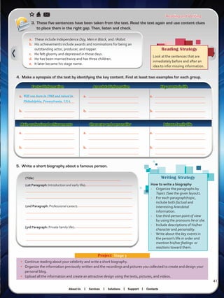 Reading and Writing
Factual information Anecdotal information Key events in life
•	 Continue reading about your celebrity and write a short biography.
•	 Organize the information previously written and the recordings and pictures you collected to create and design your
personal blog.
•	 Upload all the information and create an attractive design using the texts, pictures, and videos.
Project  Stage 3
Will was born in 1968 and raised in
Philadelphia, Pennsylvania, USA.
a.	 These include Independence Day, Men in Black, and I Robot.
b.	 His achievements include awards and nominations for being an
outstanding actor, producer, and rapper.
c.	 He felt gloomy and depressed in those days.
d.	 He has been married twice and has three children.
e.	 It later became his stage name.
3.	 These five sentences have been taken from the text. Read the text again and use content clues
to place them in the right gap. Then, listen and check.
Reading Strategy
Look at the sentences that are
inmediately before and after an
idea to infer missing information.
4.	 Make a synopsis of the text by identifying the key content. Find at least two examples for each group.
a.	
b.
a.	
b.
a.	
b.
a.	
b.
a.	
b.
a.	
b.
Main professional achievements Character and personality Private family life
5.	 Write a short biography about a famous person.
(Title)
(1st Paragraph: Introduction and early life):
(2nd Paragraph: Professional career):
(3rd Paragraph: Private family life):
Writing Strategy
How to write a biography
-	 Organize the paragraphs by
Topics (See the given layout).
-	 For each paragraph/topic,
include both factual and
interesting Anecdotal
information.
-	 Use third-person point of view
by using the pronouns he or she.
-	 Include descriptions of his/her
character and personality.
-	 Write about the key events in
the person’s life in order and
mention his/her feelings or
reactions toward them.
41
VP5 U3.indd 41 23/03/2016 08:31:32 a.m.
 