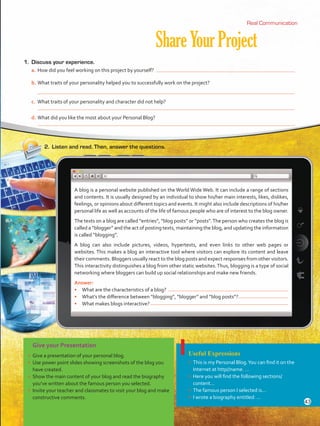 ShareYourProject
2.	 Listen and read. Then, answer the questions.
Real CommunicationReal Communication
Give your Presentation
•	 Give a presentation of your personal blog.
•	 Use power point slides showing screenshots of the blog you
have created.
•	 Show the main content of your blog and read the biography
you’ve written about the famous person you selected.
•	 Invite your teacher and classmates to visit your blog and make
constructive comments.
Useful Expressions
•	 This is my Personal Blog.You can find it on the
Internet at http//name. …
•	 Here you will find the following sections/
content…
•	 The famous person I selected is…
•	 I wrote a biography entitled: …
1.	 Discuss your experience.
a.	How did you feel working on this project by yourself?
b.	What traits of your personality helped you to successfully work on the project?
	
c.	 What traits of your personality and character did not help?
d.	What did you like the most about your Personal Blog?
A blog is a personal website published on the World Wide Web. It can include a range of sections
and contents. It is usually designed by an individual to show his/her main interests, likes, dislikes,
feelings, or opinions about different topics and events. It might also include descriptions of his/her
personal life as well as accounts of the life of famous people who are of interest to the blog owner.
The texts on a blog are called “entries”, “blog posts” or “posts”.The person who creates the blog is
called a “blogger” and the act of posting texts, maintaining the blog, and updating the information
is called “blogging”.
A blog can also include pictures, videos, hypertexts, and even links to other web pages or
websites. This makes a blog an interactive tool where visitors can explore its content and leave
their comments. Bloggers usually react to the blog posts and expect responses from other visitors.
This interactivity distinguishes a blog from other static websites.Thus, blogging is a type of social
networking where bloggers can build up social relationships and make new friends.
Answer:
•	 What are the characteristics of a blog?
•	 What’s the difference between “blogging”, “blogger” and “blog posts”?
•	 What makes blogs interactive?
43
VP5 U3.indd 43 19/04/2016 10:51:31 a.m.
 