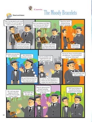 Comic
Read and listen.
Hey, I’ve decided to sell mood
bracelets. I’m sure I’m gonna
make a fortune with this!
Don’t you believe me?Why
don’t you try one?Which
one would you go for?
Not at all.These mood bracelets
are defective. I’m grinning from
ear to ear these days!
Gee! It’s glowing kind
of black and gray.
That means you have
to pay me!
OK. Let’s see what
happens with the
last one.You’re really
curious, right?
TheMoodyBracelets
Huh! Sure!This new
business will bring in
thousands of dollars!
Well, I’m sure none
of these really work.
But, let’s try this one.
It means you secretly
love somebody.
Let’s try another one.
I hope that this one
will work properly.
Wow!You see! It
started shining
red! It’s amazing!
No, I think this
bracelet is broken.
He can’t find out that I’ve
fallen head over heels in
love with his sister!
Huh, precisely now
that I’m jobless.
Look! It’s flashing yellow. It
means you are impatient or
maybe very sad these days!
What does
that mean?
Not really. But,
OK, let’s see.
Ahh! Sure! Is there a
bracelet for feeling
skeptical and tricked?
44
VP5 U3.indd 44 23/03/2016 08:31:35 a.m.
 