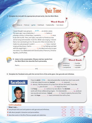 Quiz Time
1.	 Complete the text with the appropriate phrasal verbs. Use the Word Bank.
2.	 Listen to the conversation. Choose only four words from
the Word Bank that describe Paul’s personality.
Self-Evaluation
Now I can... VeryWell OK A Little
¾¾ use phrasal verbs and verb patterns with gerunds and infinitives.
¾¾ talk about people’s characters and personalities.
¾¾ describe events in the life of famous people and celebrities.
go for
I have to admit (be) exhausted after my last tour, but it was worth
it.We had a blast! As soon as I started (a. sing) and
(b. dance), I felt the passion of my fans from all over the world.Thanks for
(c. join) me and (d. enjoy) my show. 	
I will keep (e. work) on my new album. I’ve decided (f.
work) with three collaborating singers. I’m interested in (g. produce)
new sounds and remixes. I intend (h. have) it ready by the end of the
year. I do hope (i. hear) comments from all my fans.
being
I never thought I was going to an artistic career.
Ten years ago, I was a babysitter; I (a) babies in
a foreign country. In those days, I wanted to (b) what
to do with my life.Then, one night, I was with my friends at a bar
and we sang some karaoke. It was fun.While I was singing, I noticed
that a man was looking at me. He was a DJ. A few minutes later, he
made me a job proposal I couldn’t (c). Soon, I started
singing at big shows; I had to (d) my feelings and deal
with the stage fright. I (e) my talent and voice to open
new doors; I’ve collaborated with David Guetta (Titanium), Christina
Aguilera, and Flo Rida.
Paul is...	 ,
and, .
3.	 Complete the Facebook entry with the correct form of the verbs given. Use gerunds and infinitives.
Word Bank
• drew on • find out    • go for • hold back • looked after • turn down
Word Bank
•	 ambitious
•	 analytical
•	 competitive
•	 humble
•	 impatient
•	 sociable
Sia
45
VP5 U3.indd 45 23/03/2016 08:31:36 a.m.
 