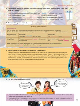 Grammar and Vocabulary
•	 In pairs, search for information about your family’s, neighborhood’s and hometown’s memories of past remarkable
events. E.g. Christmas Eve/ NewYear’s Eve.
•	 Look at your family’s photo albums to list traditions and activities celebrated and the people and places involved in
them. E.g.The Christmas tree is decorated with lights.
Project  Stage 1
Reflect on Grammar
PassiveVoice
Use the PassiveVoice to emphasize actions or when the doer of the action is not important or unknown.
To form PassiveVoice sentences, use the auxiliary verb and the form of the main verb.
Simple Present Statements
Houses are with red paper.
Interrogative
How houses ?
Simple Past Fireworks invented in China to scare
away evil spirits.
Where were fireworks invented?
Why fireworks invented?
Note:To introduce the doer or performer of the action in PassiveVoice sentences use the preposition by:
Fireworks were invented by the Chinese in the 7th Century.
Where are
these traditions
celebrated?
What traditions
are celebrated in
your family?
3. 	Complete the sentences using the past participle form of the verbs in parentheses. Then, check T
(true) or F (false).
T F
5.	 Change the paragraph below from active into Passive Voice.
Every year, Peruvians celebrate the Festival of the Sun on June 24th.The Spanish conquerors prohibited this
Incan Festival in the 16th century. However, in the 1940’s the writings of “El Inca”, a half-conqueror, half-Incan
poet, revived and reconstructed the Festival of the Sun and its traditions.Today, the festival offers colorful
exhibitions, live concerts, traditional dances, and activities where actors and singers bring the past alive.This is
the second biggest festival in Latin America, after the Rio Carnival.
a.	The conflict between the colonies and Great Britain was (finish) on July 4th, 1778.
b.	The Chinese NewYear is also (know) as the Spring Festival.
c.	 The USA’s birthday isn’t (celebrate) with colorful parades and fireworks.
d.	Red envelopes with money are (give) to children on the Chinese NewYear’s Eve.
6.	 Talk with a partner about traditions.
4.	 Complete the grammar chart.
finished
decorated
49
VP5 U4.indd 49 23/03/2016 08:42:43 a.m.
 