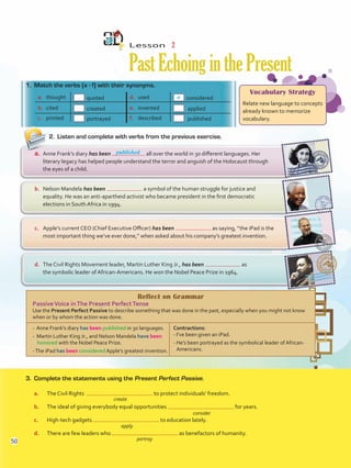 Reflect on Grammar
PassiveVoice inThe Present PerfectTense
Use the Present Perfect Passive to describe something that was done in the past, especially when you might not know
when or by whom the action was done.
- Anne Frank’s diary has been published in 30 languages.
- Martin Luther King Jr., and Nelson Mandela have been
honored with the Nobel Peace Prize.
-The iPad has been considered Apple’s greatest invention.
Contractions:
- I’ve been given an iPad.
- He’s been portrayed as the symbolical leader of African-
Americans.
Lesson  2
PastEchoinginthePresent
2.	 Listen and complete with verbs from the previous exercise.
1.	 Match the verbs (a - f) with their synonyms.
3.	 Complete the statements using the Present Perfect Passive.
a.	 The Civil Rights to protect individuals’ freedom.
b.	 The ideal of giving everybody equal opportunities for years.
c.	 High-tech gadgets to education lately.
d.	 There are few leaders who as benefactors of humanity.
a.	 thought quoted d.	 used considered
b.	 cited created e.	 invented applied
c.	 printed portrayed f.	 described published
d.	 The Civil Rights Movement leader, Martin Luther King Jr., has been as
the symbolic leader of African-Americans. He won the Nobel Peace Prize in 1964.
c.	 Apple’s current CEO (Chief Executive Officer) has been as saying, “the iPad is the
most important thing we’ve ever done,” when asked about his company’s greatest invention.
b.	 Nelson Mandela has been a symbol of the human struggle for justice and
equality. He was an anti-apartheid activist who became president in the first democratic
elections in South Africa in 1994.
a.	 Anne Frank’s diary has been all over the world in 30 different languages. Her
literary legacy has helped people understand the terror and anguish of the Holocaust through
the eyes of a child.
Vocabulary Strategy
Relate new language to concepts
already known to memorize
vocabulary.
published
create
consider
apply
portray
a
50
VP5 U4.indd 50 23/03/2016 08:42:44 a.m.
 