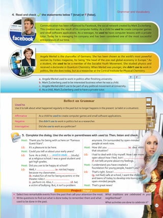 Grammar and Vocabulary
•	 Select two remarkable events from the past that call your attention the most.
•	 Write questions to find out what is done today to remember them and what
used to be done in the past.
Project  Stage 2
Host: 	Thank you for being with us here on “Famous
Guest Stars”.
LG: 	 It’s a pleasure to be here.
Host: 	Could you tell us about your early years?
LG: 	 Sure. As a child, I (study)
at a religious school. I was a good student and
got high grades.
Host: 	Did you use to be happy at school? 	
LG: 	 Well, I (a. not be) happy
because my classmates
(b. make) fun of me for being eccentric in the
theater roles I
(c. perform in). Also, I (d. be)
a victim of bullying. But, it isn’t a problem
anymore. I’m surrounded by open-minded
people at work now.
Host: 	How did you (e. deal with)
that situation?
LG: 	 I had to deal with it by myself. Now I am more
open about how I feel, but I
(f. not tell) anyone about my feelings.
Host: 	I understand you have created a
foundation for young people, haven’t you?
LG: 	 That’s right. Since I
(g. not feel) safe at school, I want the children
and teens of today to develop into loving and
open-minded people.
Host: 	That’s great news!
5.	 Complete the dialog. Use the verbs in parentheses with used to. Then, listen and check.
4.	 Read and check the statements below T (true) or F (false).
Communication has been influenced by Facebook, the social network created by Mark Zuckerberg.
This creation was the result of his computer hobby. As a child he used to create computer games
and small software applications. As a teenager, he used to have computer lessons with a private
tutor. Today he is managing his company and has been considered one of the most successful
entrepreneurs of our time.
Angela Merkel is the chancellor of Germany. She has been chosen as the world’s most powerful
woman by Forbes magazine, for being “the head of the one real global economy in Europe.” As
a student, she used to be a member of the Socialist Youth Movement. She studied physics and
received a doctorate in Quantum Chemistry. When Merkel was younger, she didn’t use to work in
politics, like she does today, but as a researcher at the Central Institute for Physical Chemistry.
a.	Angela Merkel used to work in politics after finishing university.
b.	Mark Zuckerberg used to be interested business when he was a child.
c.	 Angela Merkel didn’t use to be part of any political movement at University.
d.	As a child, Mark Zuckerberg used to have a private tutor.
Reflect on Grammar
Used to
Use it to talk about what happened regularly in the past but no longer happens in the present (a habit or a situation).
Affirmative As a child he used to create computer games and small software applications.
Negative She didn’t use to work in politics but as a researcher.
Interrogative Did she use to work as a politician?
T F
What traditions are celebrated in your
neighborhood?
What activities are done to celebrate it?
used to study
51
VP5 U4.indd 51 23/03/2016 08:42:45 a.m.
 