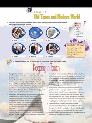 Lesson  3
OldTimesandModernWorld
2.	 Read the essay and circle the words that show contrast among ideas.
1.	 Going back in time lets us see how people used to
communicate in contrast to nowadays. It is undeniable
that the reasons why humans beings communicate
remain the same (to share news, contact friends, do
business, send warnings and so forth), but the ways they
do so are different.While in the past people used to send
smoke signals, word of mouth messages, pigeon post,
or letters and cards, today most people send e-mails,
make calls on their cell phones, send text messages, chat
online, or useTwitter to communicate.
2.	 When using old methods of communication, messages
took a long time to both be sent and replied.
However, with modern communication the message
is received immediately, without having to wait too
long for the answer.This means that today we enjoy
instant communication, even with friends, relatives
or colleagues who live in different towns, cities and
countries.
3.	 Technology has contributed to the development of
communication, which has become incorporated into
daily life. In fact, online communication has been created
to facilitate communication. Although in the past, it was
difficult to transmit news and messages because of a lack
of technology in distant regions, nowadays technology
is more widely available and has been incorporated into
people’s daily lives. People can use it everywhere and
find it hard to imagine their lives without it.
4.	 Inventions in communication have changed the way
people socialize. Long ago, people used to meet for a
coffee, stop by friends’ houses or pick up the phone and
call, but modern communication has decreased face-
to-face interaction, which some people think damages
relationships. So, while some think that socializing online
may be positive, others consider this change negative.
5.	 Communication has been one of the greatest
achievements of humankind. Its evolution over time,
the speed at which it works, the influence of technology
in it, and its impact on human interaction have made
communication possible for billions of people around the
world that used to be out of touch!
a.	 text c.	 pigeon e.	 fire
b.	 video d.	 word of f.	 online
KeepinginTouch
1.	 Fill in the blanks using the Word Bank. Then, classify the communication means
into (M) modern or (A) ancient. Word
Bank
•	 signals
•	 post
•	 mouth
•	 messaging
•	 chat
•	 conference
Vocabulary Strategy
Use visual images and
relate them to the
language clues to deduce
the meaning of new
vocabulary.
messaging
M
52
VP5 U4.indd 52 23/03/2016 08:42:46 a.m.
 