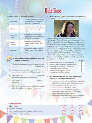 Quiz Time
Self-Evaluation
Now I can... VeryWell OK A Little
¾¾ talk about healthy lifestyles and ways to protect the environment.
¾¾ speculate about possibilities in the past.
¾¾ describe people, objects, and events by joining clauses.
Self-Evaluation
Now I can... VeryWell OK A Little
¾¾ talk about traditions.
¾¾ make comparisons between the past and the present.
¾¾ use words that express contrast.
1.	 Match the words with their concepts.
a. livestock
1. a group of musicians walking
and playing music together
as part of a celebration
b. fireworks
2. animals such as cows, sheep,
chickens and hens, kept on
a farm
c. marching
band
3. a large number of people
walking or in vehicles as part
of a public celebration
d. paper
cutouts
4. safe explosives that light
up the sky and make a loud
noise
e. parades
5. decorative designs made of
folded paper which has been
cut
4.	 Use the contrast words but, while, however and
although to complete these sentences.
a.	 in the past, Internet access used
to be difficult and slow, today it is fast and simple.
b.	 In the past, communication took time,
today it is instant.
c.	 online communication
has made life easier and faster, it might make
relationships colder and more distant.
d.	 Social networks are helpful tools to contact people.
, they can be addictive.
3.	 Read and check the statements below T (True) or
F (false).
Sheryl Sandberg was born inWashington, D.C., US in
1969. As a child, she used to study at a public school where
she was always top of her class. In high school she used to
teach aerobics. She studied economics at Harvard College
and was awarded for being the best student her class. She
used to work on health projects in India and as a consultant
for many companies, but nowadays Sheryl is the chief
operating officer of Facebook. She has been recognized
as one of the most powerful women in business, and she
has also been ranked as one of the most influential female
entrepreneurs on theWeb.
a.	 Sheryl used to study at a private school.
b.	 She used to teach aerobics in high school.
c.	 She didn’t use to work as a consultant.
d.	 Today she works for Facebook.
e.	 She has been recognized as both
an entrepreneur and a celebrity.
2.	 As you listen to the conversation, write the
missing information.
a.	 To celebrate Patron’s Day they used to have school
on the streets.
b.	 People used to decorate their doors with white
and they raised the flag.
c.	 There used to be shows after
the religious celebration in the morning.
d.	 There used to be a display in
the evening.
e.	 Many old that people used to
celebrate have been forgotten or changed now.
T F
57
VP5 U4.indd 57 23/03/2016 08:42:49 a.m.
 