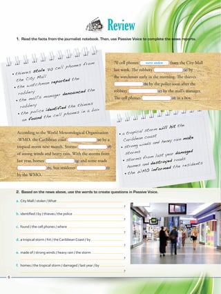 Review
1.	 Read the facts from the journalist notebook. Then, use Passive Voice to complete the news reports.
•	 thieves stole 70 cell phones from
the City Mall
•	 the watchman reported the
robbery
•	 the mall's manager denounced the
robbery
•	 the police identified the thieves
an found the cell phones in a box
70 cell phones from the City Mall
last week. The robbery  (a) by
the watchman early in the morning. The thieves
 (b) by the police soon after the
robbery  (c) by the mall’s manager.
The cell phones  (d) in a box.
According to the World Meteorological Organization
-WMO, the Caribbean coast  (e) by a
tropical storm next month. Storms  (f)
of strong winds and heavy rain. With the storms from
last year, homes  (g) and some roads
 (h), but residents  (i)
by the WMO.
•	 a tropical storm will hit the
Caribbean coast
•	 strong winds and heavy rain make
storms
•	 storms from last year damaged
homes and destroyed roads
•	 the WMO informed the residents
2.	 Based on the news above, use the words to create questions in Passive Voice.
a.	City Mall / stolen /What
 ?
b.	identified / by / thieves / the police
 ?
c.	 found / the cell phones / where
 ?
d.	a tropical storm / hit / the Caribbean Coast / by
 ?
e.	made of / strong winds / heavy rain / the storm
 ?
f.	 homes / the tropical storm / damaged / last year / by
 ?
were stolen
6
VP5ReviewUnit.indd 6 23/03/2016 07:55:53 a.m.
 
