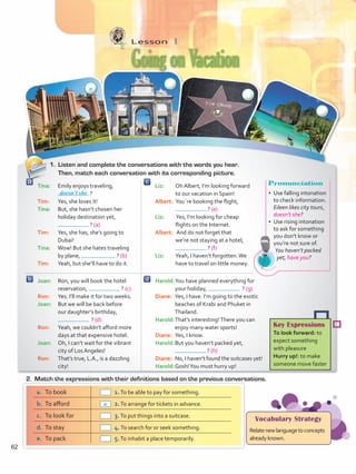 Joan:	 Ron, you will book the hotel
reservation, ? (c)
Ron: 	 Yes. I’ll make it for two weeks.
Joan:	 But we will be back before
our daughter’s birthday,
? (d)
Ron:	 Yeah, we couldn’t afford more
days at that expensive hotel.
Joan: 	 Oh, I can’t wait for the vibrant
city of Los Angeles!
Ron: 	 That’s true, L.A., is a dazzling
city!
Liz: 	 Oh Albert, I’m looking forward
to our vacation in Spain!
Albert:	 You´re booking the flight,
? (e)
Liz:	 Yes, I’m looking for cheap
flights on the Internet.
Albert:	 And do not forget that
we’re not staying at a hotel,
? (f)
Liz: 	 Yeah, I haven’t forgotten.We
have to travel on little money.
Tina:	 Emily enjoys traveling,
?
Tim: 	 Yes, she loves it!
Tina: 	 But, she hasn’t chosen her
holiday destination yet,
? (a)
Tim: 	 Yes, she has, she’s going to
Dubai!
Tina:	 Wow! But she hates traveling
by plane, ? (b)
Tim: 	 Yeah, but she’ll have to do it.
Harold:	You have planned everything for
your holiday, ? (g)
Diane:	 Yes, I have. I’m going to the exotic
beaches of Krabi and Phuket in
Thailand.
Harold:	That’s interesting!There you can
enjoy many water sports!
Diane:	 Yes, I know.
Harold:	But you haven’t packed yet,
? (h)
Diane:	 No, I haven’t found the suitcases yet!
Harold:	Gosh!You must hurry up!
Lesson  1
GoingonVacation
1.	 Listen and complete the conversations with the words you hear.
Then, match each conversation with its corresponding picture.
doesn’t she
Pronunciation
•	 Use falling intonation
to check information.
Eileen likes city tours,
doesn’t she?
•	 Use rising intonation
to ask for something
you don’t know or
you’re not sure of.
You haven’t packed
yet, have you?
a.	 To book 	 1.To be able to pay for something.
b.	 To afford 	 2.To arrange for tickets in advance.
c.	 To look for 	 3.To put things into a suitcase.
d.	 To stay 	 4.To search for or seek something.
e.	 To pack 	 5.To inhabit a place temporarily.
Key Expressions
To look forward: to
expect something
with pleasure
Hurry up!: to make
someone move faster
Vocabulary Strategy
Relatenewlanguagetoconcepts
alreadyknown.
2.	 Match the expressions with their definitions based on the previous conversations.
a
a
62
VP5 U5.indd 62 23/03/2016 09:37:19 a.m.
 