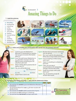 Lesson  2
AmazingThingstoDo
2.	 Listen and complete the conversation with words from the previous exercise.
a.	 kite surfing
b.	 snowboarding
c.	 scuba diving
d.	 surfing
e.	 rappelling
f.	 rock climbing	
g.	 kayaking
h.	 mountain biking
i.	 hiking
j.	 snorkeling
k.	 tobogganing
l.	 helicopter rides
Beth Agent
a.	 She said that she wanted to go to the Matterhorn Mountain in
Switzerland.
b.	 ShesaidthattheMatterhorn was a 4,478metermountainwith
365daysofsnow.
c.	 She said that she would be able to practice lots of sports.
d.	 She said that she was traveling on a shoestring.
e.	 She said that they had started to accept credit cards.
Beth: 	 I want to go to the Matterhorn
Mountain in Switzerland on vacation.
Can you give me some information
about it?
Agent:	Sure!The well-known Matterhorn is
a 4,478 meter mountain with 365
days of snow; something you can
only find in Zermatt!
Beth: 	 Wow! I will be able to practice lots of
sports, won’t I?
Agent: 	Yes, you will be able to go
(a), and practice
(b),
(c), and (d) there.
Beth: 	 Great!There is lots to do.
Agent: Besides those previously mentioned,
you can also go (e).
Beth: 	 Oh, I can’t wait for this adventure!
What about cheap hotels and tickets?
Agent: 	You’re traveling on little money,
aren’t you?
Beth: 	 Yeah, I’m traveling on a shoestring
this time.
Agent:	Then, you can stay in
accommodations for backpackers
and get a second-class ticket.
Beth:	 Great!You accept credit cards,
	 don’t you?
Agent: 	Yes, we started to accept all
	 of them last month.
1.	 Label the pictures.
3.	 Go back to the dialog and check who said the statements below.
Key Expressions
Travel on a shoestring:
to travel on little money
a
64
VP5 U5.indd 64 23/03/2016 09:37:22 a.m.
 