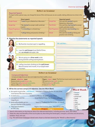 5.	 Write the correct compound adjective. Use the Word Bank.
a.	Ian wants to go to the mountain of Machu Picchu. It’s one of the
most famous Peruvian mountains.
b.	Jo went on a vacation to Mexico. He spent 15 days there.
c.	 Liz wants to visit the GreatWall of China. The structure still looks
magnificent.
d.	Anna will probably go to a beach inThailand this December. It’s one of
the best beaches in the country.
e.	They have booked a flight in the economy class. They will be in the
air half a day.
Grammar and Vocabulary
•	 Search information on the Internet about the selected destination, including pictures, facts, and videos.
•	 State the value and benefits of the tourist place by describing the landscapes, transport, activities and attractions,
weather, food, and cost.
E.g. The well-known Galapagos Islands were chosen as the best islands by the “World’s 10 Best Awards.”
Project  Stage 2
Reflect on Grammar
Reported Speech
To report what a person says, we change the tense of the verb because we are usually making reference to a time in the
past.
Simple Present
Simple Past
Present Progressive
Future
Direct speech
“I want to go to Matterhorn Mountain.”
“We started to accept credit cards last
month.”
“I´m traveling on a shoestring.”
“I will go hiking and practice climbing.”
Simple Past
Past Perfect
Past Progressive
Would
Reported speech
She said she wanted to go to
Matterhorn Mountain.
She said they had started to accept
credit cards last month.
She said she was traveling on a
shoestring.
She said she would go hiking and
practice rock climbing.
a.	 My favorite mountain sport is rappelling.
b.	 I saw the well-known GreatWall of China
on a 20-minute helicopter ride.
c.	 We are going on a three-week scuba
diving and kite surfing training lesson.
d.	 I will go mountain climbing on the well-known
Mount Everest next month; it’s an 8,848 meter
mountain.
4.	 Rewrite the statements as reported speech.
She said that…
Reflect on Grammar
Compound Adjectives
Compound adjectives are two word adjectives that modify a noun.
Adverb - adjective - noun
Buenos Aires is a well-known city.
France has well-preserved monuments.
Mexico offers first-class beaches.
Figure – noun – noun:The first two nouns work as an adjective.
We went on a two-week vacation.
This is a 700-year-old castle.
It was a 6-hour flight.
Word Bank
• known	
• twelve	
• preserved	
• week	
• first	
• class	
• well (x2)
• hour
• three
well-known
65
VP5 U5.indd 65 19/04/2016 11:06:22 a.m.
 