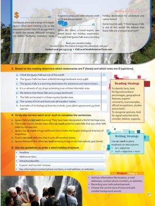 (e)
Our tourist plans suit a range of budgets.
Iguazu offers such exciting 5 to 10 day
excursions priced from US $1,499 that it
is worth the money. Although bringing
US dollars facilitates monetary deals,
Argentine pesos and international credit
cards are also accepted.
	 (f)
When Ms. Glem, a travel expert, was
asked about her holiday experience,
she said thatIguazuFallswas a stunning
holiday destination for adventure and
nature lovers!
Some tourists said, “I think Iguazu Falls
is out of this world! We believe that
these falls are a unique landmark!”
Reading and Writing
•	 Add key information like location, e-mail
addresses, contact phone numbers, or websites.
•	 Recording your radio advertisement.
•	 Choose the correct tone of voice and add
suitable background sounds.
Project  Stage 3
Writing Strategy
Use so / such to place
emphasis on descriptions.
•	 so + adjective
•	 such + adjective + noun
3.	 Based on the reading determine which statements are F (facts) and which ones are O (opinions).
•	 Headline
•	 Well-knownfacts:
•	 Attractions/benefits:
•	 Experts’ and tourists’ reviews:
•	 Key information (contact phone numbers, e-mail address, or websites:
a.	 I think the Iguazu Falls are out of this world! O
b.	 The Iguazu Falls has been aWorld Heritage landmark since 1986.
c.	 The Iguazu Falls is a stunning destination for adventure and nature lovers.
d.	 It is a network of 275 drops extending over a three-kilometer area.
e.	 We believe that these falls are a unique landmark!
f.	 The falls are located in a three-country border area.
g.	 The variety of fruit and food suits all travelers’ tastes.
h.	 Examples of its biological diversity include 2,000 plant species and 450 bird
species.
4.	 Circle the correct word so or such to complete the sentences.
a.	 Iguazu falls are so / such stunning!They have been designated aWorld Heritage area.
b.	 This triple-country border area offers so / such powerful waterfalls that any other falls
pales by comparison.
c.	 Iguazu has so / such a huge rainforest that it holds the largest biological diversity of
Argentina.
d.	 Food is so / such delicious that it suits all travelers’ tastes.
e.	 Iguazu National Park offers so / such amazing things to do that nobody gets bored.
5.	 Use the guidelines to write a short holiday brochure.
Reading Strategy
To identify facts, look
for figures/numbers/
percentages, geographical
features, experts’
comments, true examples,
official recognitions, studies
and so forth.
To recognize opinions, look
for signal verbs like think,
consider, believe, suppose,.
Book your vacation today.
You won’t miss the chance to enjoy this adventure, will you?
Contactusat3202551155 • VisitusatSouthAmericanTours.com
67
VP5 U5.indd 67 23/03/2016 09:37:26 a.m.
 