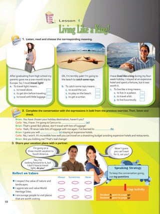 Lesson  4
Speaking Strategy
To keep the conversation going,
use tag questions.
LivingLikeaKing!
Reflect on Values
Always Sometimes Never
¾¾ I respect the value of nature and
landscapes.
¾¾ I appreciate and valueWorld
Heritage Sites.
¾¾ I encourage people to visit places
that are worth visiting.
Gap Activity
Student A goes to page 90.
Student B goes to page 92.
Wow! I guess
you can’t wait
for it, can you?
I’m going on a
three-month vacation to
South America.
1.	 Listen, read and choose the corresponding meaning.
2.	 Complete the conversation with the expressions in bold from the previous exercise. Then, listen and
check.
After graduating from high school my
parents gave me a one-month trip to
Europe. So, I must travel light!
Oh, I’m terribly pale! I’m going to
the beach to catch some rays.
I have lived like a king during my four-
week holiday. I stayed at an expensive
hotel and spent a fortune, but it was
worth it.
c.	 To live like a king means…
1.	to live in a palace.
2.	to travel a lot.
3.	to live luxuriously.
b.	 To catch some rays means…
1.	to avoid the sun.
2.	to play on the beach.
3.	to get a suntan.
a.	 To travel light means…
1.	 to travel alone.
2.	 to get slim before traveling.
3.	 to travel with little luggage.
3.	 Share your vacation plans with a partner.
Yes, I’m
looking forward to it, but
I don’t how to travel
light, do you?
Brian:	You have chosen your holiday destination, haven’t you?
Carla: 	Yes, I have. I’m going to Cancun to (a)!
Brian: 	That’s great! But please, don’t travel with lots of luggage!
Carla: 	Yeah, I’ll never take lots of luggage with me again. I’ve learned to (b).
Brian:	I guess you will (c) staying at expensive hotels.
Carla: 	No, I won’t. It’s incredible how well you can travel on a shoestring budget avoiding expensive hotels and restaurants.
Brian:	Are you kidding me?That’s real change!
68
VP5 U5.indd 68 23/03/2016 09:37:29 a.m.
 