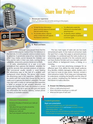 ShareYourProject
Real CommunicationReal Communication
Give your Presentation
•	 Introduce the place of interest your radio ad
promotes.
•	 Talk about the type of radio ad and the
information you included.
•	 Release your radio ad.
•	 Say if you enjoyed creating the radio ad.
Useful Expressions
Begin your presentation
•	 Good morning/afternoon, our radio ad promotes...
•	 The characterization of this well-known landmark includes
information about … and ...
•	 Now, we leave you with the following radio spot/commercial.
•	 This has been an experience because in your opinion...
Although many people think that the
radio is a less popular medium than the television or
the Internet, it is still a popular communication means
to advertise. It penetrates areas of our daily lives that
other mass media cannot because the listeners can
listen to the radio in their cars, taxis, waiting rooms,
cafeterias, restaurants, grocery stores and so forth.
A radio advertisement or a spot is a radio
commercial that captures the listeners’ attention for
30 or 60 seconds that promote products or services.
The commercial usually records a voice reading
the advertising copy or the text of a product with
background music playing. The person who creates
the advertising copy is the copywriter. He/She should
be careful with the words they choose for the text to
make sure it captures the listener’s attention: The spot
may start with a motto or catchphrase that expresses
a belief or purpose to get people’s attention, and
include the benefits that make the product or service
worth getting. The ad or spot can also give and repeat
key information like location, address, contact phone
numbers, or available websites.
The two main types of radio ads are live reads
and produced spots. In live reads an announcer reads
the spot from a copy, fact page or personal previous
knowledge. In a produced spot the radio studio or an
advertising agency records it for the customer and it
can have diverse formats such as a straight read with
sound effects or background music, a dialog, or a
monolog.
Keep in mind two advertising strategies for an
effective spot: First, define the clear target audience
(E.g. families, children, teenagers, adults, workers, etc.)
you want to invite to take action. Second, include a
short attractive motto. Third, keep your message easy
to understand, including the benefits and the value of
your product, emphasizing the features and inviting
the listener to make a decision.
1.	 Discuss your experience.
Check what you learned while working on the project.
2.	 Read and listen.
a.	 To look for key information
about common places of interest
that are worth visiting.
r
c.	 To collectively create the
full text of a recorded radio
advertisement.
r
b.	 To consider others’ ideas to
write a motto that will capture
the listener’s attention.
r
d.	 To identify others’ abilities
and work together to achieve
a common goal.
r
3.	 Answer the following questions.
•	 What is a radio advertisement?
•	 What information should go in a radio ad?
•	 What are the types of radio ads?
69
VP5 U5.indd 69 23/03/2016 09:37:30 a.m.
 