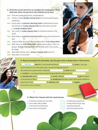 3.	 Circle the correct verb form to complete the conversation. Circle
both when either the gerund or the infinitive can be used.
Sam:	 That was a great performance, congratulations.
Lily:	 Thanks, I needed (to win / winning / both) this school contest to get a
scholarship.
Sam:	 Do you plan (a. to become / becoming / both) a professional musician
and continue (b. to play / playing / both) the violin when you finish
(c. to study / studying / both)?
Lily:	 Yes, I want (d. to play / playing / both) for the best orchestras in the
world.
Sam:	 Wow! Keep (e. to practice / practicing / both) and you’ll certainly be the
best.
Lily:	 I hope so.What about you?What would you like (f. to be / being / both)?
Sam:	 Well, I desire (g. to be / being / both) a famous tennis player. In fact, I’m
going (h. to train / training / both) with the best coach in the country,
Mr. Nadal.
Lily:	 Wow!When will you start (i. to train / training / both) with him?
Sam:	 Next week, I’m so excited!
4.	 Read and complete the text below. Use the given verbs in Simple Past or Past Perfect.
I (see) Miss. Lee somewhere before, I (a. know) it. She read
mystery books to me in first grade. Miss. Lee was my language teacher.
She wanted me to give her back a book she (b. lend) me, but I
(c. not find) it. I was always late for school and generally the reading sessions
(d. already start) when I (e. arrive). Before I (f. get ) to school
on the last day of class, I (g. already lose) the book. I didn’t know what to tell her or
what to do. I never (h. discover) what (i. happen)
to the book. It was a mystery!
5.	 Match the if clauses with the result clauses.
a.	If someone sweeps over your feet,
b.	If you walk under a ladder,
c.	 If you find a four-leaf clover,
d.	If you have an itchy palm,
 1.	…it will bring you good luck.
 2.	…money will come your way.
 3.	…you’ll have bad luck.
 4.	…you’ll never get married.
had seen
7
VP5ReviewUnit.indd 7 23/03/2016 07:55:54 a.m.
 