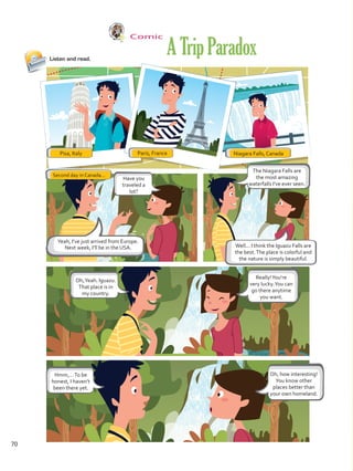 Comic
Listen and read.
Yeah, I’ve just arrived from Europe.
Next week, I’ll be in the USA.
ATripParadox
Paris, FrancePisa, Italy Niagara Falls, Canada
Second day in Canada...
Have you
traveled a
lot?
Oh,Yeah. Iguazu.
That place is in
my country.
Hmm,…To be
honest, I haven’t
been there yet.
The Niagara Falls are
the most amazing
waterfalls I’ve ever seen.
Oh, how interesting!
You know other
places better than
your own homeland.
Really!You’re
very lucky.You can
go there anytime
you want.
Well... I think the Iguazu Falls are
the best.The place is colorful and
the nature is simply beautiful.
70
VP5 U5.indd 70 23/03/2016 09:37:35 a.m.
 
