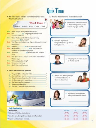 Quiz Time
Self-Evaluation
Now I can... VeryWell OK A Little
¾¾ talk about holiday destinations.
¾¾ check if something is true and ask for information.
¾¾ report what someone has said.
a.	 Our favorite school excursion
is the stunning diving course
in the Galapagos Islands.
b.	 I saw the impressive
Niagara Falls on a 15-minute
helicopter ride.
c.	 I’m going on an exotic cruise
to Phuket Island.
d.	 We will visit the magnificent
Saint Peter’s Basilica in
Rome next summer.
e.	 My favorite landmarks are
well-preserved monuments.
Ann: 	 What are you doing with that suitcase?
Bob: 	 I’m (a). I’m going on a three-week
vacation to Mexico.
Ann: 	 Wow!That’s wonderful. Have you already
(b) the flight?
Bob: 	 Yes, I have booked a cheap flight and made the hotel
reservation.
Ann: 	 Are you (c) at an expensive hotel?
Bob: 	 No, I couldn’t (d) it; you know I´m
traveling on a shoestring budget.
Ann: 	 You have (e) exotic beaches, haven’t
you?
Bob: 	 Yes, I have. I can´t wait to swim in the sea and feel
the sun rays.
Ann: 	 When are you traveling?
Bob: 	 Tomorrow morning.
Ann: 	 Gosh!You must hurry up!
1.	 Fill in the blanks with the correct form of the verbs.
Use the Word Bank.
Word Bank
• look for • afford • stay • book • pack
a.	 They don’t like helicopter rides, ?
b.	 She is taking a course, ?
c.	 We will try snowboarding this winter, ?
d.	 He doesn’t practice rappelling, ?
e.	 She hasn’t surfed this week, ?
f.	 We won’t go kayaking, ?
g.	 You won’t miss the diving excursion, ?
2.	 Write the correct tag question.
3.	 Rewrite the statements in reported speech.
71
VP5 U5.indd 71 23/03/2016 09:37:37 a.m.
 