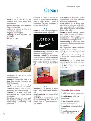 landmark: n. place of interest for
tourists to visit due to its attractive
physical characteristics, historical
importance. The Great Barrier Reef is
an Australian landmark.
M-S
motto: n. short sentence or phrase
that expresses a belief or purpose.
mountain biking: n. to ride on hills/
mountains and rough grounds.
mountain climbing: n. a mountain
sport consisting of climbing elevated
points for sport, pleasure and research.
pack: v. to put things into a suitcase or
bag. I haven’t packed for my vacation
yet.
R-Z
rappelling: n. to descend or move
down a vertical surface like a cliff or
wall.
rental car agency: n. a company that
rents cars.
reservation: n. an arraignment to get
to have something like a room in a
hotel or a seat on a plane in the future.
(syn. booking)
Glossary
A - L
afford: v. to be able to pay for
something. I can´t afford staying at an
expensive hotel.
beach: n. a sandy and sunny area near
the sea. (syn. seaside)
book: v. to arrange for tickets in
advance. (syn. reserve)
budget: n. a financial plan.
canoeing: n. to travel in a canoe. Let’s
go canoeing.
cliff: n. a rock face.
destination: n. the place where
someone is going.
heritage: n. the cultural value of a
place, thing or person. Stonehenge is a
World Heritage site.
hiking:n.anoutdooractivityconsisting
of taking a walk in mountains or fields.
holidays: n. a period taken to travel,
rest or relax. (syn. vacation, break)
kayaking: n. a water sport that
requires a boat and a paddle to move
across water.
kite surfing: n. an extreme water sport
that combines surfing, windsurfing,
wakeboarding, paragliding and
gymnastics.
Colloquial Expressions
To catch some rays: to get a suntan.
To live like a king: to live in a
luxurious way.
To look forward to: to expect
something with pleasure.
To travel light: to travel with little
luggage.
To travel on a shoestring: to
travel on little money.
rock climbing: n. the outdoor sport of
climbing rock faces using specialized
techniques and equipment.
scuba diving: n. a water sport
consisting of swimming and diving
deep underwater with oxygen tanks. It
feels like you’re floating in space when
you go scuba diving.
snorkel: n. a tube swimmers hold in
their mouth to help them breath if
their faces are under the water.
snorkeling: n. a water sport consisting
of swimming and using a snorkel. 	
snowboarding: n. an outdoor sport
consisting of moving over snow using
a snowboard.
stay: v. to remain in a place.We stayed
at Monffit Hotel in London.
surfing: n. a water sport consisting of
riding on a wave on a board.
suitcase: n. a rectangular bag with
a handle for carrying clothes and
toiletries.
tobogganing: n. a winter sport
consisting of sitting on a board and
sliding over snow or ice.
waterfall: n. a stream or river that falls
over a cliff.
Activities on page 97
72
VP5 U5.indd 72 5/23/16 4:33 PM
 