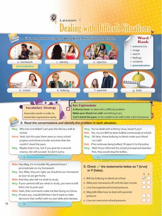Lesson  1
1.	Fill in the blanks using the Word Bank. Then, listen and check.
2.	Read the conversations and identify the problem in each situation.
Meg:	 You’ve dealt with a thorny issue, haven’t you?
Bob:	 Yes, my son Bill has been bullied continuously at school.
Meg:	 Oh dear, those bullying incidents make your blood
run cold!
Bob:	 If he continues being bullied, I’ll report it to the police.
Meg:	 Wait! If you informed the school principal and teachers
first, they would stop the bullies.
Meg:	 Why has Lina failed? Last year she did very well at
school.
Anna:	Yeah, but this year there were so many school
projects and extracurricular activities that she
couldn’t stand the pace.
Meg:	 Maybe that’s true, but if you give her a second
chance, she will succeed. So don’t worry.
Mike:	Hey Meg, I’m in trouble! My parents know I
procrastinate on my homework.
Meg:	 Yes, Mike, they are right; we should do our homework
as soon as we get home.
Mike:	And they also tell me what to study.
Meg:	 If your parents tell you what to study, you have to tell
them not to push you!
Mike:	Yeah, their comments make me fear facing my future.
Meg:	 If I were you, I would tell them I don’t want to make
decisions that conflict with my own skills and interests.
3.	Check the statements below as T (true)
or F (false).
	 		 T	 F
a.	Bill has bullying incidents at school.  
b.	Mike puts homework off until the last minute.  
c.	 Lina has experienced school pressure.  
d.	Meg tells Mike how to deal with parental
pressure.  
e.	Lina can overcome school pressure.  
a. homework
b. school d. bullying f. parental g. body
c. identity e. rejection
procrastination
Vocabulary Strategy
Associate words in order to
remember expressions easily.
Key Expressions
A thorny issue: to deal with a difficult problem
Make your blood run cold: something scary
Can’t stand the pace: to be unable to do well under a lot of pressure
Word
Bank
•	 pressure (x2)
•	 image
•	 search
•	 feelings
•	 incidents
•	 procrastination
Dealing with Difficult Situations
a.	 c.	
b.	
School pressure
74
VP5 Unidad 6.indd 74 23/03/2016 10:42:35 a.m.
 