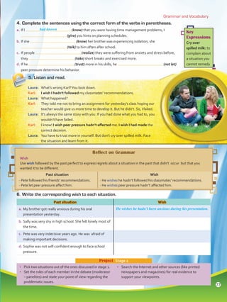 Grammar and Vocabulary
Key
Expressions
Cry over
spilled milk: to
complain about
a situation you
cannot remedy
•	 Pick two situations out of the ones discussed in stage 1.
•	 Set the roles of each member in the debate (moderator
– panelists) and state your point of view regarding the
problematic issues.
•	 Search the Internet and other sources (like printed
newspapers and magazines) for real evidence to
support your viewpoints.
Project  Stage 2
4.	Complete the sentences using the correct form of the verbs in parentheses.
a.	If I (know) that you were having time management problems, I
(give) you hints on planning schedules.
b.	If she (know) her brother was experiencing isolation, she
(talk) to him often after school.
c.	 If people (realize) they were suffering from anxiety and stress before,
they (take) short breaks and exercised more.
d.	If he (trust) more in his skills, he (not let)
peer pressure determine his behavior.
5.	Listen and read.
Laura:	 What’s wrong Karl?You look down.
Karl:	 I wish I hadn’t followed my classmates’ recommendations.
Laura:	 What happened?
Karl:	 They told me not to bring an assignment for yesterday’s class hoping our
teacher would give us more time to develop it. But he didn’t. So, I failed.
Laura:	 It’s always the same story with you. If you had done what you had to, you
wouldn’t have failed.
Karl:	 I know! I wish peer pressure hadn’t affected me. I wish I had made the
correct decision.
Laura:	 You have to trust more in yourself. But don’t cry over spilled milk. Face
the situation and learn from it.
6.	Write the corresponding wish to each situation.
Past situation Wish
a.	My brother got really anxious during his oral
presentation yesterday.
He wishes he hadn’t been anxious during his presentation.
b.	Sally was very shy in high school. She felt lonely most of
the time.
c.	 Pete was very indecisive years ago. He was afraid of
making important decisions.
d.	Sophie was not self-confident enough to face school
pressure.
Reflect on Grammar
Wish
Use wish followed by the past perfect to express regrets about a situation in the past that didn’t occur but that you
wanted it to be different.
Past situation Wish
- Pete followed his friends’ recommendations.
- Pete let peer pressure affect him.
- He wishes he hadn’t followed his classmates’ recommendations.
- He wishes peer pressure hadn’t affected him.
had known
77
VP5 Unidad 6.indd 77 23/03/2016 10:42:39 a.m.
 