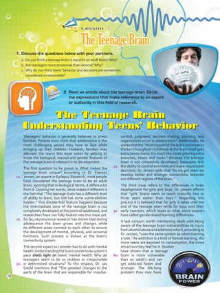 Lesson  3
TheTeenageBrain
1.	Discuss the questions below with your partners.
a.	Do you think a teenage brain is equal to an adult brain?Why?
b.	Are teenagers more emotional than rational?Why?
c.	 Why do you think teens’ behavior and decisions are sometimes
considered unreasonable?
The Teenage Brain
Understanding Teens’ Behavior
Teenagers’ behavior is generally believed to stress
families. Parents even think that adolescence is the
most challenging period they have to face while
bringing up their children. However, families may
alleviate the worry this issue raises by getting to
know the biological, mental and gender features of
the teenage brain in relation to its development.
The first question to be posed is: What makes the
teenage brain unique? According to Dr. Frances
Jensen, an expert in Epilepsy Research, most people
have considered the teenage brain to be an adult
brain, ignoring that in biological terms, it differs a lot
from it.Quoting her words, what makes it different is
the fact that “The teenage brain has a different level
of ability to learn, but still has some vulnerabilities
hidden.” This double-fold feature happens because
the intermediate zone of the teenage brain is not
completely developed at the point of adulthood, and
researchers have not fully looked into this issue yet.
So far, neuroscience research has shown that during
adolescence the brain grows and changes while
its different areas connect to each other to ensure
the development of mental, physical, and sensorial
functions. Such process is known as the brain’s
connectivity system.
The second aspect to consider has to do with mental
health.Understandingthebrainconnectivitysystem’s
pace sheds light on teens’ mental health: Why do
teenagers seem to be so reckless or irresponsible
in determined situations? To this respect, Dr. Jay
Giedd mentions that “The greatest changes to the
parts of the brain that are responsible for impulse-
control, judgment, decision making, planning, and
organization occur in adolescence.” Additionally, he
statesthatthe“thinkingpartofthebraincontinuesto
thicken throughout childhood as the brain itself gets
extra connections; it is much like a tree growing extra
branches, twists and roots.” Because the teenage
brain is not completely developed, teenagers lack
the ability to control emotions and make responsible
decisions. Dr. Jensen adds that “As we get older we
develop better and stronger connections between
our different regions of the brain.”
The third issue refers to the differences in brain
development for girls and boys. Dr. Jensen affirms
that “girls’ brains seem to reach maturity two or
three years earlier than boys’.” Regarding this
process it is believed that for girls it takes until the
end of the teenage years while for boys until their
early twenties, which leads to what some experts
have called gender-based learning differences.
A last concern worth mentioning deals with being
aware of the teenage brain vulnerabilities to injury
fromalcoholabuseandaddictionwhich,accordingto
Dr. Jensen, “uses the same system as when learning
a task.” As addiction is a kind of formal learning, the
more teens are exposed to consumption, the more
attraction they feel for it. Studies
have shown that a teenage
brain is more vulnerable
than an adult’s and can
get addicted faster and
stronger. The life-long
problem they may have
2.	Read an article about the teenage brain. Circle
the expressions that make reference to an expert
or authority in this field of research.
10.
20.
30.
40.
50.
60.
78
VP5 Unidad 6.indd 78 23/03/2016 10:42:40 a.m.
 