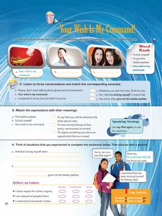 a.	 b.	 c.	
Reflect on Values
Always Sometimes Never
¾¾ I show respect for others’ regrets.
¾¾ I am tolerant of people’s fears.
¾¾ I understand individuals’ wishes.
Lesson  4
YourWishIsMyCommand!
1.	Label these pictures with the corresponding idiomatic expression. Use the Word Bank.
4.	 Think of situations that you experienced to complete the sentences below. Then discuss with a partner.
Speaking Strategy
Use say that again, to ask
for repetition.
a.	I felt like kicking myself when
 .
b.	
gave me the heebie-jeebies.
Pete has
for flunking math.
Sorry, can you
say that again?
I said that Pete has
been kicking himself
for failing math.
been kicking himself
Your wish is my
Word
Bank
•	 To kick oneself
•	 To give the
heebie-jeebies
•	 Your wish is my
command
a.	The heebie-jeebies
b.	To kick oneself
c.	 Your wish is my command
 To say that you will do whatever the
other person asks.
 To have strong feelings of fear,
worry, nervousness or anxiety.
 To regret something you did or an
opportunity that you missed.
3.	Match the expressions with their meanings.
2.	Listen to three conversations and match the corresponding excerpts.
a.	Please, don’t start talking about ghosts and evil phantoms.
b.	Your wish is my command.
c.	 I explained it to her, but she didn’t trust me.
 1.	Whatever you ask me to do, I’ll do for you.
 2.	Oh, I felt like kicking myself! I ruined it all.
 3.	You know, they give me the heebie-jeebies.
command
Gap Activity
Student A goes to page 90.
Student B goes to page 92.
80
VP5 Unidad 6.indd 80 19/04/2016 11:16:24 a.m.
 