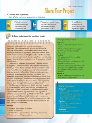 Give your Presentation
Moderator
•	 Introduce the problematic situation to be
discussed.
•	 Introduce the panelists of your group.
•	 Invite the panelists to start up the
discussion.
Panelists
•	 State your point of view about the
situation described.
•	 Express agreement or disagreement with
your partners’ arguments.
•	 Invite the group members to express their
arguments for and against the issue and
say what you would have done in such a
situation.
Moderator
•	 Wrap up the debate by summarizing the
main points of the discussion.
Useful Expressions
Moderator
•	 Today we will discuss a problematic
situation that…
•	 We have invited three panelists…
(your partners’ names)
•	 I’d like to hear our first panelist…
Panelists
•	 I think that… / I consider that… /
I believe that…
•	 I agree / don’t agree with…
Moderator
•	 In conclusion…
ShareYourProject1.	Discuss your experience.
	 Check what you learned while working on the project.
Real Communication
Answer:
a.	What skills are promoted by debates?
b.	What is an argument?
c.	 What should be kept in mind when elaborating an argument?
d.	What is one mode of argumentation?
A debate is originated in the communication about a
given topic that people establish among themselves in a
particular environment. It promotes research skills, critical
thinking, elaboration of arguments, problem resolution, and
communicative abilities. Quoting Bruner (2000), “the concepts
of interaction, solidarity, collective aims, dialogue and inclusion
are part of students’ communication that develops their critical
thinking skills.”
The ability to elaborate arguments for a position in favor
of or against a controversial issue may be exploitable through
debates, as part of the development that every person should
have. Formal debates include a moderator who maintains the
focus and controls the flow of the debate by posing questions
to both the panelists and the audience, and at least two
panelists or experts who assume opposed positions on the topic
discussed.To participate in debates of real-life problematic and
controversial situations, we should be able to build arguments
either in favor of or against the topic being discussed.
To elaborate an argument, we should first state our point
of view and support it with real evidence, which allows the
participant to debate using solid foundations or statements.
One important mode of argumentation is the argument of
authority which comes from qualified, knowledgeable experts
or researchers who have looked into the topic in question or
the issue being discussed. For an authoritative argument to be
used, sources must be cited or quoted, which means that we
need to use quotation marks.
 Tolookintoteens’
reallifeproblematic
situationsusing
differentsources.
2.	Read and answer the questions below.
 Toassumeaposition,listen
toothers,andprovide
ideaswhendebating
problematicissues.
 Toworkforthe
achievementof
individualandgroup
objectives/targets.
81
VP5 Unidad 6.indd 81 23/03/2016 10:42:45 a.m.
 