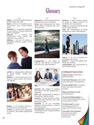 A-I
ability: n. a skill that enables beings to
perform tasks. (syn. skill)
abuse: n. the act of exceeding use or
consumption. (syn. misuse) Alcohol
abuse
argument: n. a viewpoint supported
by real evidence. She gave arguments
in favor and against.
behavior: n. a conduct that
characterizes living beings and
organisms. (syn. conduct)
bullying: n. the act of hurting or
frightening someone smaller or less
powerful.
conflict: n. a disagreement, difference
or quarrel among people. (ant.
harmony)
debate: n. a formal discussion of an
issue in a given context. Let’s have a
class debate.
feeling: n. an emotion towards a
person or thing. (syn. emotion)
incident: n. a given event, happening
or situation. The incident happened at
10 pm.
J-P
judgment: n. a decision derived from a
particular issue. (syn. conclusion)
lonely: adj. characterized by being
alone, without companionship. (ant.
accompanied)
management: n. the ability to
organize, administrate or supervise
processes. (syn. administration)
parental: adj. related to mothers
and fathers. Parental guardianship is
obligatory.
poor: adj. characterized by being of
low quality or without money.
pressure: n. a type of tension, stress,
or anxiety that interferes with well-
being. (syn. strain)
prioritize: v. to set immediate
objectives and procedures. I need to
prioritize my tasks.
procrastinate:v.delayorputthingsoff
until the last minute. To procrastinate is
a waste of time.
Q-Z
rejection: n. when someone refuses
to accept or believe someone or
something. (ant. acceptance)
relative: n. a member of the family. My
cousins are my relatives.
risky: adj. characterized by being
dangerous or unsafe. Risky behavior
search: n. an act of looking for
something. (syn. hunt)
tension: n. stress that affects well-
being. (syn. anxiety)
unreasonable: adj. characterized by
lack of being rational.
Glossary
Colloquial Expressions
A thorny issue: to deal with a
difficult problem.
Can’t stand the pace: to be unable
to do well under a lot of pressure.
Cry over spilled milk: to complain
about a situation you cannot
remedy.
Make your blood run cold:
something scary.
To give the heebie-jeebies: to
have strong feelings of fear, worry,
nervousness or anxiety.
To kick oneself: to regret
something you did or an
opportunity that you missed.
Your wish is my command:
to say that you will do
whatever the other
person asks.
Activities on page 98
84
VP5 Unidad 6.indd 84 23/03/2016 10:42:48 a.m.
 