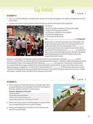 STUDENT A
•	 This is an article published in the education section of a school newspaper.You need to complete the missing
information.
•	 Use the clues below to ask questions that will help you get the information from student B.
Ask about:
•	(a)The complete headline of the article (what)
•	(b)  (c)The key places (where)
•	(d)The key moments in time (when)
•	(e)The key people (who)
•	(f)The key events (what)
STUDENT A
GapActivity Unit  1
Unit  2
Are (a) Flopping?
Science fairs at schools have been very fashionable.The
origins of school science fairs can be traced back to the
1950s when they first became popular in the
(b). Last month, there was a regional science fair where
contestants from twenty seven (c) presented
their science and technology projects. Students designed
spellbinding display boards and models to show the
projects they had created.
However, participation among high school students seems to be declining. In the year (d), for
instance, a total of fifty-six schools gathered and presented their projects - half the number that had participated
the year before.Why is this happening? Mrs. Martinez, (e), said that “the process of elimination
is an aspect that discourages students from being interested in participating. It seems that there is too much
attention paid to competition.” Another factor can be related to (f) that science teachers must do.
“Teachers find themselves helping students with the research as well as having to collect the money for medals
and judges,” said Mr. Scott, president of the regional science fair.
87
1.	 This is a picture of how farming was in the past. Describe it
and speculate about the lifestyles of farmers in the past so
that your partner can draw a similar picture.
	 Farmers’ lifestyles in the past:
• Eating habits:
• Everyday lifestyles/habits:
•Their use of natural resources:
•Ways they took care of the environment:
2.	 Then, listen to your partner talking about mining and draw
the corresponding picture on a piece of paper.
3.	 Finally, exchange pictures and discuss how farming uses
natural resources today.
VP5 Gap U1-U6.indd 87 23/03/2016 07:38:09 a.m.
 
