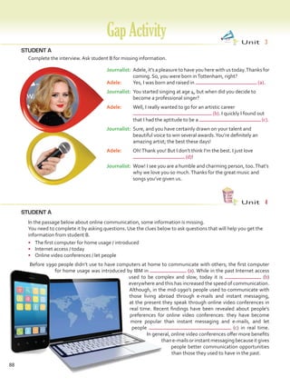 88
STUDENT A
STUDENT A
	 Complete the interview. Ask student B for missing information.
GapActivity Unit  3
Unit  4
	 In the passage below about online communication, some information is missing.
	 You need to complete it by asking questions. Use the clues below to ask questions that will help you get the
information from student B.
•	 The first computer for home usage / introduced
•	 Internet access / today
•	 Online video conferences / let people
	 Before 1990 people didn’t use to have computers at home to communicate with others; the first computer
for home usage was introduced by IBM in (a). While in the past Internet access
used to be complex and slow, today it is (b)
everywhere and this has increased the speed of communication.
Although, in the mid-1990’s people used to communicate with
those living abroad through e-mails and instant messaging,
at the present they speak through online video conferences in
real time. Recent findings have been revealed about people’s
preferences for online video conferences: they have become
more popular than instant messaging and e-mails, and let
people (c) in real time.
In general, online video conferences offer more benefits
thane-mailsorinstantmessagingbecauseitgives
people better communication opportunities
than those they used to have in the past.
Journalist:	Adele, it’s a pleasure to have you here with us today.Thanks for
coming. So, you were born inTottenham, right?
Adele:	 Yes, I was born and raised in (a).
Journalist:	You started singing at age 4, but when did you decide to
become a professional singer?
Adele:	 Well, I really wanted to go for an artistic career
(b). I quickly I found out
that I had the aptitude to be a (c).
Journalist:	Sure, and you have certainly drawn on your talent and
beautiful voice to win several awards.You’re definitely an
amazing artist; the best these days!
Adele:	 Oh!Thank you! But I don’t think I’m the best. I just love
(d)!
Journalist:	Wow! I see you are a humble and charming person, too.That’s
why we love you so much.Thanks for the great music and
songs you’ve given us.
VP5 Gap U1-U6.indd 88 5/23/16 4:39 PM
 
