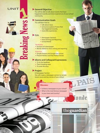 BreakingNews
UNIT
1
uuGeneral Objective
	 You will be able to talk about events that have
happened recently and share experiences of your school
community.
uuCommunication Goals
	 You will learn how to
•	 	talk about news.
•	 	announce a piece of news that
has happened recently.
•	 	share life experiences.
uuCLIL
•	 	Newspaper Sections
•	 	NewsWriting and Reporting
•	 SchoolWorld
	Vocabulary
•	 	Sections of a Newspaper
•	 	Words related to news writing and reporting
	Grammar
•	 	Simple Present and Simple Past tenses
•	 Present Perfect and Past Perfect tenses
uuIdioms and Colloquial Expressions
•	 	To hit the headlines
•	 That’s breaking news
•	 To cover the story
uu	Project
	 A Newspaper Section
	 You will create a newspaper section to narrate
recent news and key stories of your school
Discuss:
•	 Is there a newspaper at your school?
•	 What is the most famous newspaper
in your town and country?
U1_VP5 21 x 28.indd 9 5/19/16 2:42 PM
 