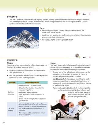 92
GapActivity Unit  5
STUDENT B
	 You are a potential tourist at a travel agency.You are looking for a holiday destination that fits your interests.
You plan to go to Mount Everest. Ask student A about your preferences and financial possibilities. Use the
guidelines below to ask him/her questions.
STUDENT B
Unit  6
Stage 1
You are a school counselor who is listening to a parent
(student A) looking for some advice.
•	 Listen to student A’s description of the problem
and guess what it is.
•	 Use the guidelines below to give student A possible
solutions to solve his/her problem.
Problem Possible solutions
Bullying
behavior
- Talk to him/her a lot after school.
- Show him/her that the things he/she
does are important.
- Violence is not the solution.
Give arguments and strong points of
view.
- One is not always right. Respect others’
point of view.
Decision
making
- Work on building his/her self-confidence.
- Listen carefully to his/her problems and
try to get different possibilities for a
solution.
- Tell him/her not to let emotions affect
his/her decisions.
Facts:
•	 I want to go to Mount Everest. Can you tell me about the
attractions and activities?
•	 Are there any specific physical requirements to join the mountain
and rock climbing excursions?
•	 How about flights and low-priced hotels?
Stage 2
You are a parent who is facing a difficult situation with
his/her son.You are talking to a counselor (student A)
to get some possible solutions to your problem.
•	 Choose one of the following problems and use the
guidelines to describe it to student A. Listen to
student A’s pieces of advice it to solve.
Identity search: feels insecure about his/her body
image, wears different types of clothes, listens to
noisy music, most of the time is with his/her friends
or prefers to be alone.
Homework procrastination: lack of planning skills
and organization, not handing in homework
on time, bad grades, waste of
time on the computer and the
phone, going to bed late.
VP5 Gap U1-U6.indd 92 23/03/2016 07:38:39 a.m.
 
