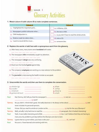 1.	 Match column A with column B to make complete sentences.
Column A Column B
1.	 I highlighted the important parts…  a.	in Atlanta, USA.
2.	 Newspapers publish obituaries when…  b.	she was a child.
3.	 CNN headquarters is…  c.	so you don’t have to read the whole article.
4.	 Shakira made her debut when…  d.	onto a CD.
5.	 I want to record all this music…  e.	someone dies.
2.	 Replace the words in bold face with a synonymous word from the glossary.
a.	After heavy rains, many towns were inundated with water.
	            
b.	The newspapers title immediately caught my attention.
	              
c.	 The newspaper’s design was very confusing.
	          
d.	Brazil won the football game against Italy.
	        
e.	The company’s employees are working on a new solution to the problem.
	        
f.	 The journalist is interviewing the health minister as we speak.
	              
Unit  1
GlossaryActivities
3.	 Unscramble the words and then use them to complete the conversation.
a.	o h s k n i g c	
b.	e i o d t r	
c.	 r m e n o t	
d.	g s t a n n d i o u t	
e.	d l a e	
f.	 s t f a c	
g.	d w a r a	
h.	s t o h	
Paul:	HeyTammy, did I tell you that the newspaper’s (1) won an (2) for
(3) work?
Tammy:	No you didn’t. I think that’s great. He really deserves it. He always writes about (4) and
never includes his personal opinions.
Paul:	I know. Did you read his article on London as the (5) city for the 2012 Olympics?
Tammy:	Well, actually I only had time to read the (6) paragraph. But it looked interesting!
Paul:	Yeah, it was really interesting and a little (7) too. I can’t believe that they are having so
many security problems just days before the Olympics are due to start.
Tammy:	I guess that as a junior editor, your boss is also your (8) , isn’t he?
Paul:	 He sure is. I have learned a lot working with him.
93
VP5Glossary Activities.indd 93 23/03/2016 07:44:54 a.m.
 