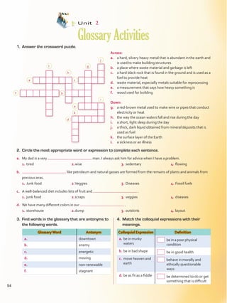 1.	 Answer the crossword puzzle.
Unit  2
GlossaryActivities
2.	 Circle the most appropriate word or expression to complete each sentence.
a.	 My dad is a very man. I always ask him for advice when I have a problem.
1.	tired	 2.	wise	 3.	sedentary	 4.	flowing
b.	 like petroleum and natural gasses are formed from the remains of plants and animals from
previous eras.
1.	Junk food	 2.	Veggies	 3.	Diseases	 4.	Fossil fuels
c.	 A well-balanced diet includes lots of fruit and  .
1.	junk food	 2.	scraps	 3.	veggies	 4.	diseases
d.	 We have many different colors in our  .
1.	storehouse	 2.	dump	 3.	outskirts	 4.	layout
Across:
a.	 a hard, silvery heavy metal that is abundant in the earth and
is used to make building structures
b.	 a place where waste material and garbage is left
c.	 a hard black rock that is found in the ground and is used as a
fuel to provide heat
d.	 waste material, especially metals suitable for reprocessing
e.	 a measurement that says how heavy something is
f.	 wood used for building
Down:
g.	 a red-brown metal used to make wire or pipes that conduct
electricity or heat
h.	 the way the ocean waters fall and rise during the day
i.	 a short, light sleep during the day
j.	 a thick, dark liquid obtained from mineral deposits that is
used as fuel
k.	 the surface layer of the Earth
l.	 a sickness or an illness
           
 
 
 
 
f
l
h
g
j
c
b
d
a
k
i
e
3.	 Find words in the glossary that are antonyms to
the following words.
4.	 Match the colloquial expressions with their
meanings.
Glossary Word Antonym
a. downtown
b. enemy
c. energetic
d. moving
e. non-renewable
f. stagnant
Colloquial Expression Definition
a.	be in murky
waters
 be in a poor physical
condition
b.	be in bad shape   be in good health
c.	 move heaven and
earth
 behave in morally and
ethically questionable
ways
d.	be as fit as a fiddle  be determined to do or get
something that is difficult
94
VP5Glossary Activities.indd 94 23/03/2016 07:44:55 a.m.
 